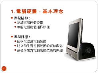 1. 電腦硬體－基本理念
課程精神：
認識電腦硬體設備
瞭解電腦硬體運作原理
課程目標：
使學生認識電腦硬體
建立學生對電腦硬體的正確觀念
激發學生對電腦硬體技術的興趣
4
 