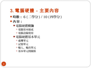 3. 電腦硬體－主要內容
時數： 6 ( 二學分 ) / 10 ( 四學分 )
 容：內
電腦硬體概論
電腦基本組成
電腦設備使用
電腦硬體基本單元
處 單元理
記憶單元
輸入、輸出單元
基本單元間關係
6
 