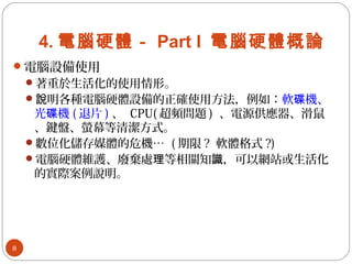 4. 電腦硬體－ Part I 電腦硬體概論
電腦設備使用
著重於生活化的使用情形。
 明各種電腦硬體設備的正確使用方法，例如：說 軟 機、碟
光 機碟 ( 退片 ) 、 CPU( 超頻問題 ) 、電源供應器、滑鼠
、鍵盤、螢幕等清潔方式。
數位化儲存媒體的危機… ( 期限 ? 軟體格式 ?)
電腦硬體維護、廢棄處 等相關知 ，可以網站或生活化理 識
的實際案例說明。
8
 