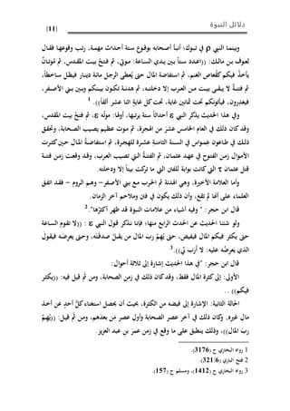 ‫النبوة‬ ‫دلائل‬
(11)
‫ىيب‬‫ن‬‫ال‬ ‫ىا‬‫م‬‫بين‬‫و‬‫ىوك‬‫ى‬‫ب‬‫ت‬‫ف‬‫أ‬‫ى‬‫ب‬‫ن‬‫ىحابه‬‫ص‬‫أ‬‫ىداث‬‫ح‬‫أ‬ ‫ىتة‬‫س‬ ‫ع‬‫ىو‬‫ى‬‫ق‬‫بو‬‫ىة‬‫ى‬‫م‬‫مه‬،‫ىا‬‫ه‬‫وقوع‬ ‫ى‬‫ت‬‫ر‬‫ىا‬‫ى‬ ‫ف‬‫ل‬
‫ى‬‫ى‬‫ل‬‫ما‬ ‫ىن‬‫ى‬‫ب‬ ‫ىوف‬‫ى‬‫ع‬‫ل‬‫ىان‬‫ى‬‫ت‬‫و‬ُ‫م‬ ‫مث‬ ،‫ىدس‬‫ى‬ ‫امل‬ ‫ىت‬‫ى‬‫ي‬‫ب‬ ُ‫ىتذ‬‫ى‬‫ف‬ ‫مث‬ ،‫ىويت‬‫ى‬‫م‬ :‫ىاعة‬‫ى‬‫س‬‫ال‬ ‫ىدي‬‫ى‬‫ي‬ ‫ىني‬‫ى‬‫ب‬ ‫ىتا‬‫ى‬‫س‬ ‫ىدد‬‫ى‬‫ع‬‫((ا‬ :
،‫ىاخما‬‫س‬ ‫ىل‬‫ظ‬‫في‬ ‫ىار‬‫ن‬‫دي‬ ‫ىة‬‫ئ‬‫ما‬ ‫ىل‬‫ج‬‫الر‬ ‫عمى‬ُ‫ي‬ ‫حو‬ ‫املال‬ ‫استفاضة‬ ‫مث‬ ،‫الغنم‬ ‫عاص‬ُ‫ك‬‫فييم‬ ُ‫ذ‬‫خ‬ ‫ي‬
،‫ىفر‬‫ى‬‫ى‬‫ص‬‫األ‬ ‫ى‬‫ى‬‫ب‬ ‫ىني‬‫ى‬‫ب‬‫و‬ ‫ىنيم‬‫ى‬‫ى‬‫ي‬‫ب‬ ‫ىون‬‫ى‬‫ي‬‫ت‬ ‫ىة‬‫ى‬‫ن‬‫هد‬ ‫مث‬ ،‫ىه‬‫ى‬‫ى‬‫ت‬‫دخل‬ ‫إال‬ ‫ىرب‬‫ى‬‫ع‬‫ال‬ ‫ىن‬‫ى‬‫م‬ ‫ىت‬‫ى‬‫ى‬‫ي‬‫ب‬ ‫ىى‬‫ى‬ ‫يب‬ ‫ال‬ ‫ىة‬‫ى‬‫ن‬‫فت‬ ‫مث‬
.))‫ألفا‬ ‫عشر‬ ‫نا‬ ‫ا‬ ٍ‫غاية‬ ‫كل‬‫حتت‬ ،‫غاية‬ ‫مثانني‬ ‫حتت‬ ‫نيم‬‫و‬‫ت‬ ‫في‬ ،‫رون‬ِ‫فيغد‬1
‫النيب‬ ‫يذكر‬ ‫احلدي‬ ‫هذا‬ ‫و‬‫ه‬ُ‫ت‬‫و‬‫م‬ :‫هلا‬‫و‬‫أ‬ ،‫تبها‬‫ر‬‫ي‬ ‫ستة‬ ‫ا‬ ‫أحدا‬،‫دس‬ ‫امل‬ ‫بيت‬ ُ‫فتذ‬ ‫مث‬ ،
‫ىق‬ ‫وحت‬ ،‫ىحابة‬‫ص‬‫ال‬ ‫ىي‬‫ص‬‫ي‬ ‫ىيم‬‫ظ‬‫ع‬ ‫ىوحل‬‫م‬ ‫مث‬ ،‫اهلجرة‬ ‫من‬ َ‫عشر‬ ‫امامس‬ ‫العام‬ ‫ذل‬ ‫كان‬‫وقد‬
‫ى‬‫ى‬‫ل‬‫ذ‬‫ىن‬‫ى‬‫س‬‫ال‬ ‫اس‬‫و‬‫ى‬‫ى‬‫م‬ِ‫ع‬ ‫ىاعون‬‫ى‬‫ط‬‫ىرحل‬‫ى‬‫ث‬‫ك‬‫ىني‬‫ى‬‫ح‬ ‫ىال‬‫ى‬‫مل‬‫ا‬ ُ‫ة‬‫ى‬‫ى‬‫ض‬‫استفا‬ ‫مث‬ ،‫ىرة‬‫ى‬‫ج‬‫لله‬ ‫ىرة‬‫ى‬‫ش‬‫ع‬ ِ‫ىة‬‫ى‬‫ن‬‫الثام‬ ‫ة‬
‫ىة‬‫ى‬‫ن‬‫فت‬ ‫ىن‬‫م‬‫ا‬ ‫ىت‬‫ع‬‫وق‬ ‫ىد‬‫ق‬‫و‬ ،‫ىرب‬‫ع‬‫ال‬ ‫ىي‬‫ص‬‫ت‬ ‫ىيت‬‫ى‬‫ل‬‫ا‬ ُ‫ة‬‫ى‬‫ن‬‫الفت‬ ‫مث‬ ،‫ىان‬‫م‬‫عث‬ ‫ىد‬‫ه‬‫ع‬ ‫ىوح‬‫ت‬‫الف‬ ‫ىن‬‫م‬‫ا‬ ‫ال‬‫و‬‫ى‬‫م‬‫األ‬
‫عثمان‬ ‫قتل‬.‫ودخلته‬ ‫إال‬ ‫بيتا‬ ‫كت‬‫تر‬ ‫ما‬ ‫اليت‬ ‫للفنت‬ ‫ابة‬‫و‬‫ب‬ ‫كانت‬‫اليت‬
‫ىفر‬‫ص‬‫األ‬ ‫ى‬‫ب‬ ‫ىع‬‫م‬ ‫ىرب‬‫حل‬‫ا‬ ‫مث‬ ‫اهلدنة‬ ‫وه‬ ،‫األخرية‬ ‫العالمة‬ ‫أما‬‫و‬-‫ىم‬‫ه‬‫و‬‫ىروم‬‫ل‬‫ا‬-‫ىق‬‫ف‬‫ات‬ ‫ىد‬ ‫ف‬
.‫الزمان‬ ‫آخر‬ ‫ومالحم‬ ‫فنت‬ ‫ييون‬ ‫ذل‬ ‫أن‬‫و‬ ،‫ع‬ ‫ت‬ ‫أهنا‬ ‫على‬ ‫العلماء‬
."‫ها‬ُ‫أكثر‬ ‫ظهر‬ ‫قد‬ ‫النبوة‬ ‫عالماحل‬ ‫من‬ ‫أشياء‬ ‫وفيه‬ " :‫حجر‬ ‫ابن‬ ‫قال‬2
‫و‬‫ىيب‬‫ن‬‫ال‬ ‫ىول‬‫ق‬ ‫ىذكر‬‫ن‬ ‫ىا‬‫ن‬‫فإ‬ ‫منهاف‬ ‫ابع‬‫ر‬‫ال‬ ‫احلدث‬ ‫عن‬ ‫احلدي‬ ‫شئنا‬ ‫لو‬‫ىاعة‬‫س‬‫ال‬ ‫ىوم‬ ‫ت‬ ‫((ال‬ :
ِ‫ه‬ُ‫ي‬ ‫حو‬ ، ‫فيفي‬ ‫املال‬ ‫فييم‬ ‫ييثر‬ ‫حو‬َ‫ىول‬ ‫في‬ ‫ىه‬َ‫ض‬ِ‫ر‬‫يع‬ ‫ىو‬‫ح‬‫و‬ ،‫ه‬َ‫ت‬َ‫ى‬‫ق‬‫صد‬ ُ‫بل‬ ‫ي‬ ‫من‬ ‫املال‬ َ‫رب‬ َّ‫م‬
.))‫يل‬ ‫ب‬َ‫َر‬‫أ‬ ‫ال‬ :‫عليه‬ ‫ه‬ُ‫ض‬ِ‫ر‬‫ع‬َ‫ي‬ ‫الذي‬3
:‫ال‬‫و‬‫أح‬ ‫ة‬ ‫ال‬ ‫إىل‬ ‫إشارة‬ ‫احلدي‬ ‫هذا‬ " :‫حجر‬ ‫ابن‬ ‫قال‬
‫ىر‬‫ث‬‫((يي‬ :‫فيه‬ ‫قيل‬ َ‫مث‬ ‫ومن‬ ،‫الصحابة‬ ‫امن‬ ‫ذل‬ ‫كان‬‫وقد‬ ،‫ط‬ ‫ف‬ ‫املال‬ ‫كثرة‬‫إىل‬ :‫األوىل‬
))‫فييم‬..
‫إىل‬ ‫اإلشارة‬ :‫الثانية‬ ‫احلالة‬‫ىذ‬‫خ‬‫أ‬ ‫عن‬ ٍ‫أحد‬ ُّ‫كل‬‫استغناء‬ ‫حيصل‬ ‫أن‬ ‫حبي‬ ،‫اليثرة‬ ‫من‬ ‫فيًه‬
َ‫م‬ ‫عصر‬ ِ‫أول‬‫و‬ ‫الصحابة‬ ‫عصر‬ ‫آخر‬ ‫ذل‬ ‫كان‬‫و‬ ,‫ه‬ِ‫ري‬‫غ‬ ِ‫مال‬َّ‫ىم‬ِ‫ه‬ُ‫((ي‬ :‫ىل‬‫ي‬‫ق‬ َ‫مث‬ ‫ىن‬‫م‬‫و‬ ،‫هم‬َ‫د‬‫بع‬ ‫ن‬
‫و‬ ،))‫املال‬ َ‫رب‬َ‫عمر‬ ‫امن‬ ‫وقع‬ ‫ما‬ ‫على‬ ‫ينمبق‬ ‫ذل‬.‫يز‬‫ز‬‫الع‬ ‫عبد‬ ِ‫ن‬‫ب‬
1( ‫ح‬ ‫البواري‬ ‫رواه‬2621.)
2( ‫الباري‬ ‫فتذ‬1/236.)
3( ‫ح‬ ‫البواري‬ ‫رواه‬6663( ‫ح‬ ‫ومسلم‬ ،)652.)
 