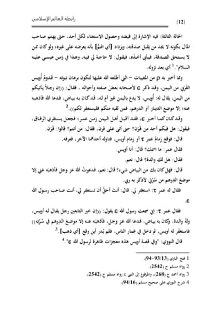 ‫الإسلامي‬‫العالم‬ ‫رابطة‬
(12)
‫االستغناء‬ ‫وحصول‬ ‫فيًه‬ ‫إىل‬ ‫اإلشارة‬ ‫فيه‬ :‫الثالثة‬ ‫احلالة‬‫ىاح‬‫ص‬ ‫ىتم‬‫ه‬‫ي‬ ‫ىو‬‫ح‬ ،‫أحد‬ ‫ليل‬
‫يزداد‬‫و‬ ،‫صدقته‬ ‫بل‬ َ‫ي‬ ‫من‬ ‫جيد‬ ‫ال‬ ‫نه‬‫و‬‫بي‬ ‫املال‬ُّ‫اهلم‬ ‫أي‬]‫ىن‬‫مم‬ ‫كان‬‫لو‬‫و‬ ‫غريهف‬ ‫على‬ ‫يعرضه‬ ‫نه‬ ‫ب‬
‫ىه‬‫ى‬‫ي‬‫عل‬ ‫ىى‬‫ى‬‫س‬‫عي‬ ‫ىن‬‫ى‬‫م‬‫ا‬ ‫ىذا‬‫ى‬‫ه‬‫و‬ ،‫ىه‬‫ى‬‫ي‬‫ف‬ ‫يل‬ ‫ىة‬‫ى‬‫ج‬‫حا‬ ‫ال‬ :‫ىول‬‫ى‬ ‫في‬ ،‫ه‬َ‫ذ‬‫ى‬‫ى‬‫خ‬‫أ‬ ‫ه‬ ‫ى‬‫ى‬‫ي‬‫ف‬ ،‫ىدقة‬‫ى‬‫ص‬‫ال‬ ‫ىتحق‬‫ى‬‫س‬‫ي‬ ‫ال‬
."‫السالم‬1
.‫له‬‫و‬‫نز‬ ‫بعد‬ ‫أي‬
‫به‬ ‫أخرب‬ ‫ومما‬‫املغيباحل‬ ‫من‬-‫عل‬ ‫هللا‬ ‫أطلعه‬ ‫اليت‬‫ته‬‫و‬‫نب‬ ‫برهان‬ ‫لتيون‬ ‫يها‬-ُ‫أ‬ ُ‫ىدوم‬‫ق‬‫ىس‬‫ي‬‫و‬
‫ىيمن‬‫ل‬‫ا‬ ‫من‬ َ‫ر‬َ‫ال‬،‫ىر‬‫ك‬‫ذ‬ ‫ىد‬‫ق‬‫و‬‫ىه‬‫ل‬‫ا‬‫و‬‫أح‬‫و‬ ‫ىفته‬‫ص‬ َ ‫ى‬‫ع‬‫ب‬ ‫ىحابه‬‫ص‬‫أل‬‫تييم‬ ‫ى‬‫ي‬ ‫ىال‬‫ج‬‫ر‬ ‫((إن‬ :‫ىال‬ ‫ف‬ ،
‫ىه‬‫ب‬‫ذه‬ ‫ف‬ ‫هللا‬ ‫ىدعا‬‫ف‬ ،‫ىاض‬‫ي‬‫ب‬ ‫ىه‬‫ب‬ ‫ىان‬‫ك‬‫ىد‬‫ق‬ ،‫ىه‬‫ل‬ ٍ‫أم‬ َ‫غري‬ ‫باليمن‬ ‫يدع‬ ‫ال‬ ،‫يس‬‫و‬ُ‫أ‬ :‫له‬ ‫ال‬ ‫ي‬ ،‫اليمن‬ ‫من‬
‫فليست‬ ‫منيم‬ ‫يه‬ ‫ل‬ ‫فمن‬ ،‫الدرهم‬ ‫أو‬ ‫الدينار‬ َ‫موضع‬ ‫إال‬ ‫عنهف‬.))‫ليم‬ ‫غفر‬2
‫ىرب‬‫ى‬‫خ‬‫أ‬ ‫ىا‬‫ى‬‫م‬‫ك‬‫ىان‬‫ى‬‫ك‬‫ىد‬‫ى‬‫ق‬‫و‬‫ىد‬‫ى‬ ‫ف‬ ،‫ىيمن‬‫ى‬‫ل‬‫ا‬ ‫ىل‬‫ى‬‫ه‬‫أ‬ ‫ىل‬‫ى‬‫ب‬‫أق‬‫ىرف‬‫ى‬‫م‬‫ع‬ ‫ىن‬‫ى‬‫م‬‫ا‬‫ف‬‫ىاق‬‫ى‬‫ف‬‫الر‬ ‫ري‬ ‫ىت‬‫ى‬‫س‬‫ي‬ ‫ىل‬‫ى‬‫ع‬‫ج‬،
‫ول‬ ‫في‬:َ‫ى‬‫ق‬ ‫من‬ ‫أحد‬ ‫فييم‬ ‫هل‬َ‫ر‬‫ن‬‫؟‬‫قرن‬ ‫على‬ ‫أتى‬ ‫حو‬،‫ال‬ ‫ف‬:‫أنتم‬ ‫من‬‫؟‬‫ا‬‫و‬‫قال‬:َ‫ى‬‫ق‬َ‫ر‬‫ن‬.
:‫قال‬ِ‫ا‬ ‫فوقع‬ُ‫مام‬‫عمر‬ِ‫ا‬ ‫أو‬‫يس‬‫و‬‫أ‬ ‫مام‬،‫ااخر‬ ‫أحدمها‬ ‫له‬‫و‬‫فنا‬،‫فعرفه‬.
‫عمر‬ ‫ال‬ ‫ف‬:‫امس‬ ‫ما‬‫؟‬‫قال‬:‫يس‬‫و‬‫أ‬ ‫أنا‬.
‫ال‬ ‫ف‬:‫الدة‬‫و‬ ‫ل‬ ‫هل‬‫؟‬‫قال‬:‫نعم‬.
‫قال‬:‫ء‬ ‫ش‬ ‫البياض‬ ‫من‬ ‫ب‬ ‫كان‬‫فهل‬‫؟‬‫قال‬:‫نعم‬،ُ‫فدعوحل‬َ‫هللا‬َ‫ذهب‬ ‫ف‬ ‫وجل‬ ‫عز‬‫إال‬ ‫ع‬ ‫ه‬
َ‫موضع‬ِ‫الد‬ُ‫س‬ ‫من‬ ‫رهم‬َّ‫ر‬‫ريب‬ ‫به‬ ‫ألذكر‬ ‫يت‬.
‫ف‬‫عمر‬ ‫له‬ ‫ال‬:‫يل‬ ‫استغفر‬.‫قال‬:َ‫أنت‬ُّ‫أحق‬‫يل‬ ‫تستغفر‬ ‫أن‬،‫ىاح‬‫ص‬ ‫ىت‬‫ن‬‫أ‬‫هللا‬ ‫ىول‬‫س‬‫ر‬
.
‫عمر‬ ‫ال‬ ‫ف‬:‫هللا‬ ‫رسول‬ ‫مسعت‬ ‫إ‬‫ول‬ ‫ي‬:((‫ىس‬‫ي‬‫و‬‫أ‬ ‫ىه‬‫ل‬ ‫ىال‬ ‫ي‬ ‫ىل‬‫ج‬‫ر‬ ‫التابعني‬ ‫خري‬ ‫إن‬،
ُ‫له‬‫و‬‫الدة‬‫و‬،‫ىاض‬‫ي‬‫ب‬ ‫به‬ ‫كان‬‫و‬،‫ىل‬‫ج‬‫و‬ ‫ىز‬‫ع‬ ‫هللا‬ ‫ىدعا‬‫ف‬،‫ى‬َ‫ذهب‬ ‫ف‬َ‫ىع‬‫ض‬‫مو‬ ‫إال‬ ‫ىه‬‫ن‬‫ع‬ ‫ه‬ِ‫ىد‬‫ل‬‫ا‬‫ى‬ُ‫س‬ ‫رهم‬َّ‫ر‬ِ‫ت‬‫ه‬))
َ‫ف‬‫فاستغ‬‫له‬ ‫ر‬‫يس‬‫و‬‫أ‬،ِ‫غ‬ ‫دخل‬ ‫مث‬‫الناس‬ ‫مار‬،ُ‫ي‬ ‫فلم‬‫وقع‬ ‫أين‬ ‫در‬‫أي‬‫ذه‬].3
‫هللا‬ ‫لرسول‬ ‫ظاهرة‬ ‫احل‬‫ز‬‫معج‬ ‫هذه‬ ‫يس‬‫و‬‫أ‬ ‫قصة‬ ‫"و‬ :‫النووي‬ ‫قال‬."4
1( ‫الباري‬ ‫فتذ‬62/82-86).
2( ‫ح‬ ‫مسلم‬ ‫رواه‬3563.)
3‫ر‬( ‫ح‬ ‫أمحد‬ ‫واه‬319‫النيب‬ ‫إىل‬ ‫ع‬‫واملرفو‬ ،)( ‫ح‬ ‫مسلم‬ ‫رواه‬3563.)
4( ‫مسلم‬ ‫صحيذ‬ ‫على‬ ‫النووي‬ ‫شرح‬61/86.)
 