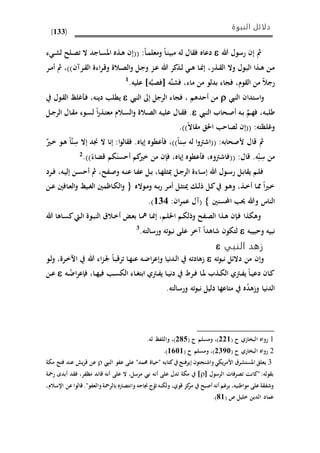 ‫النبوة‬ ‫دلائل‬
(133)
‫هللا‬ ‫رسول‬ ‫إن‬ ‫مث‬‫له‬ ‫ال‬ ‫ف‬ ‫دعاه‬‫ىا‬‫م‬‫ومعل‬ ‫ىا‬‫ن‬‫مبي‬:((‫ء‬ ‫ى‬‫ش‬‫ل‬ ‫ىلذ‬‫ص‬‫ت‬ ‫ال‬ ‫ىاجد‬‫س‬‫امل‬ ‫ىذه‬‫ه‬ ‫إن‬
‫ىذر‬‫ى‬ ‫ال‬ ‫وال‬ ‫ىول‬‫ب‬‫ال‬ ‫ىذا‬‫ى‬‫ه‬ ‫ىن‬‫م‬،‫ىرآن‬‫ى‬ ‫ال‬ ‫اءة‬‫ر‬‫ى‬‫ق‬‫و‬ ‫ىالة‬‫ى‬‫ص‬‫ال‬‫و‬ ‫ىل‬‫ج‬‫و‬ ‫ىز‬‫ى‬‫ع‬ ‫هللا‬ ‫ىذكر‬‫ل‬ ‫ى‬‫ى‬‫ه‬ ‫ىا‬ ‫إ‬‫مث‬ ،))‫ىر‬‫ى‬‫م‬‫أ‬
‫رجال‬‫وم‬ ‫ال‬ ‫من‬،‫ماء‬ ‫من‬ ‫بدلو‬ ‫فجاء‬،َّ‫ن‬‫فش‬‫ه‬َّ‫ب‬‫فص‬‫ه‬]‫عليه‬.1
‫و‬‫استدان‬‫النيب‬‫النيب‬ ‫إىل‬ ‫الرجل‬ ‫فجاء‬ ، ‫أحدهم‬ ‫من‬‫دينه‬ ‫يمل‬،‫غلظ‬ ‫ى‬‫ف‬‫ىول‬ ‫ال‬
‫ىه‬‫ب‬‫طل‬،َّ‫ىم‬‫ه‬‫ف‬‫ىيب‬‫ن‬‫ال‬ ‫ىحاب‬‫ص‬‫أ‬ ‫ىه‬‫ى‬‫ب‬.‫ىال‬‫ى‬ ‫ف‬‫ىل‬‫ى‬‫ج‬‫الر‬ ‫ىال‬ ‫م‬ ‫ىوء‬‫ى‬‫س‬‫ل‬ ‫ا‬‫ر‬‫ىذ‬‫ت‬‫مع‬ ‫ىالم‬‫س‬‫ال‬‫و‬ ‫ىالة‬‫ى‬‫ص‬‫ال‬ ‫ىه‬‫ي‬‫عل‬
(( :‫وغلظته‬‫اال‬ ‫م‬ ‫احلق‬ ‫لصاح‬ ‫إن‬)).
‫مث‬‫أل‬ ‫قال‬:‫صحابه‬((ِ‫س‬ ‫له‬ ‫ا‬‫و‬‫اشرت‬‫نا‬،))‫إياه‬ ‫عموه‬ ‫ف‬.‫ا‬‫و‬‫ال‬ ‫ف‬:ِ‫س‬ ‫إال‬ ‫جند‬ ‫ال‬ ‫إنا‬َّ‫ن‬‫ا‬‫ىري‬‫خ‬ ‫ىو‬‫ه‬
ِ‫س‬ ‫من‬ِ‫ن‬‫ه‬.‫قال‬:((‫فاشرتوه‬،‫إياه‬ ‫عموه‬ ‫ف‬،َ‫أحسن‬ ‫كم‬‫خري‬ ‫من‬ ‫فإن‬‫قًاء‬ ‫يم‬.))2
‫ىرد‬‫ى‬‫ف‬ ،‫ىه‬‫ي‬‫إل‬ ‫ىن‬‫ى‬‫س‬‫أح‬ ‫مث‬ ،‫ىفذ‬‫ص‬‫و‬ ‫ىه‬‫ى‬‫ن‬‫ع‬ ‫ىا‬‫ف‬‫ع‬ ‫ىل‬‫ى‬‫ب‬ ،‫ىا‬‫ه‬‫مبثل‬ ‫ىل‬‫ى‬‫ج‬‫الر‬ ‫ىاءة‬‫س‬‫إ‬ ‫هللا‬ ‫ىول‬‫ى‬‫س‬‫ر‬ ‫ىل‬‫ب‬‫ا‬ ‫ي‬ ‫ىم‬‫ل‬‫ف‬
‫ىواله‬‫م‬‫و‬ ‫ىه‬‫ى‬‫ب‬‫ر‬ ‫ىر‬‫م‬‫أ‬ ‫ىل‬‫ث‬‫ميت‬ ‫ى‬‫ى‬‫ل‬‫ذ‬ ‫ىل‬‫ك‬ ‫ىو‬‫ه‬‫و‬ ،‫ىذ‬‫ى‬‫خ‬‫أ‬ ‫ىا‬‫مم‬ ‫ا‬‫ري‬‫ى‬‫خ‬‫ى‬‫ى‬‫ع‬ ‫ىافني‬‫ع‬‫ال‬‫و‬ ‫ىيظ‬‫ى‬‫غ‬‫ال‬ ‫ىاظمني‬‫ي‬‫ال‬‫و‬‫ن‬
‫ا،سنني‬ ‫حي‬ ‫وهللا‬ ‫الناس‬‫ان‬‫ر‬‫عم‬ ‫(آل‬:626).
‫هللا‬ ‫ىاها‬‫س‬‫ك‬‫ىيت‬‫ل‬‫ا‬ ‫ىوة‬‫ب‬‫الن‬ ‫ىالق‬‫خ‬‫أ‬ ‫ى‬‫ع‬‫ب‬ ‫ىا‬‫مه‬ ‫ىا‬ ‫إ‬ ،‫ىم‬‫ل‬‫احل‬ ‫ىم‬‫ي‬‫وذل‬ ‫ىفذ‬‫ص‬‫ال‬ ‫ىذا‬‫ه‬ ‫ىإن‬‫ف‬ ‫وهيذا‬
‫وحبيبه‬ ‫نبيه‬.‫ورسالته‬ ‫ته‬‫و‬‫نب‬ ‫على‬ ‫آخر‬ ‫شاهدا‬ ‫لتيون‬3
‫النبي‬ ‫زهد‬
‫ته‬‫و‬‫نب‬ ‫دالئل‬ ‫من‬ ‫وإن‬‫هللا‬ ‫اء‬‫ز‬‫ى‬‫جل‬ ‫ىا‬‫ب‬‫ترق‬ ‫ىا‬‫ه‬‫عن‬ ‫ىه‬‫ض‬‫ا‬‫ر‬‫وإع‬ ‫ىدنيا‬‫ل‬‫ا‬ ‫اهادته‬‫ىو‬‫ل‬‫و‬ ،‫ىرة‬‫خ‬‫اا‬
‫ىه‬‫ى‬ُ‫اض‬‫ر‬‫فإع‬ ،‫ىا‬‫ى‬‫ه‬‫في‬ ‫ى‬‫ى‬‫س‬‫الي‬ ‫ىاء‬‫ى‬‫غ‬‫ابت‬ ‫ىرتي‬‫ى‬‫ف‬‫ي‬ ‫ىا‬‫ى‬‫ي‬‫دن‬ ‫ىرد‬‫ى‬‫ف‬ ‫ىا‬‫ى‬‫مل‬ ‫ىذب‬‫ى‬‫ي‬‫ال‬ ‫ىرتي‬‫ى‬‫ف‬‫ي‬ ‫ىا‬‫ى‬‫ي‬‫دع‬ ‫ىان‬‫ك‬‫ىن‬‫ى‬‫ع‬
.‫ورسالته‬ ‫ته‬‫و‬‫نب‬ ‫دليل‬ ‫متاعها‬ ‫ه‬ُ‫د‬‫واه‬ ‫الدنيا‬
1( ‫ح‬ ‫البواري‬ ‫رواه‬336( ‫ح‬ ‫ومسلم‬ ،)395.‫له‬ ‫واللفظ‬ ،)
2( ‫ح‬ ‫البواري‬ ‫رواه‬3285( ‫ح‬ ‫ومسلم‬ ،)6156).
3‫املستشرق‬ ‫يعلق‬"‫حممد‬ ‫"حياة‬ ‫كتابه‬ ‫إيرفنج‬ ‫واشنجتون‬ ‫األمريي‬‫النيب‬ ‫عفو‬ ‫على‬‫مية‬ ‫فتذ‬ ‫عند‬ ‫قري‬ ‫عن‬
:‫وله‬ ‫ب‬‫الرسول‬ ‫تصرفاحل‬ ‫"كانت‬‫مرسل‬ ‫نيب‬ ‫أنه‬ ‫على‬ ‫تدل‬ ‫مية‬ ]،‫مظفر‬ ‫قائد‬ ‫أنه‬ ‫على‬ ‫ال‬،‫رمحة‬ ‫أبدى‬ ‫د‬ ‫ف‬
‫مواطنيه‬ ‫على‬‫ة‬ ‫وشف‬،‫قوي‬ ‫كز‬‫مر‬ ‫أصبذ‬ ‫أنه‬ ‫برغم‬،."‫والعفو‬‫بالرمحة‬ ‫وانتصاره‬ ‫جناحه‬ ‫ر‬‫تو‬ ‫ولينه‬،‫اإلسالم‬ ‫عن‬‫قالوا‬
( ‫ص‬ ‫خليل‬ ‫الدين‬ ‫عماد‬96.)
 