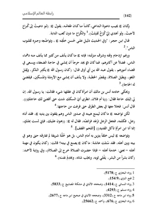 ‫الإسلامي‬‫العالم‬ ‫رابطة‬
(142)
‫ىان‬‫ى‬‫ك‬‫و‬‫ىول‬‫ى‬ ‫ي‬ ،‫ىه‬‫ى‬ُ‫طعام‬ ‫ىان‬‫ى‬‫ك‬‫ىا‬‫ى‬‫م‬ ‫ىا‬‫ى‬‫ن‬‫كائ‬، ‫ىداع‬‫ى‬‫ل‬‫ا‬ ‫ىوة‬‫ى‬‫ع‬‫د‬ ‫ى‬‫ى‬‫ي‬‫جي‬:ُ‫ىت‬‫ى‬‫ي‬‫دع‬ ‫ىو‬‫ى‬‫ل‬(‫ى‬‫ى‬ُ‫ك‬‫إىل‬‫اع‬‫ر‬
ُ‫ألجبت‬،‫إيل‬ ‫أهدي‬ ‫لو‬‫و‬ُ‫ك‬‫اع‬‫ر‬ِ‫ب‬ ‫ل‬ُ‫لت‬).1
.‫الدابة‬ ‫كع‬‫دون‬ ‫ما‬ ‫اع‬‫ر‬ُ‫ي‬‫ال‬‫و‬
‫ىه‬‫ى‬ُِ‫ل‬‫خ‬ ِ‫ن‬‫ى‬‫ى‬‫س‬ُ‫ح‬ ‫ىى‬‫ى‬‫ل‬‫ع‬ ‫ىل‬‫ى‬‫ي‬‫دل‬ ‫ىدي‬‫ى‬‫حل‬‫ا‬ ‫"و‬ :‫ىر‬‫ى‬‫ج‬‫ح‬ ‫ىن‬‫ى‬‫ب‬‫ا‬ ‫ىال‬‫ى‬‫ق‬‫ىوب‬‫ى‬‫ل‬ ‫ل‬ ‫ه‬ِ‫رب‬‫ى‬‫ى‬‫ج‬‫و‬ ‫ه‬ِ‫ىع‬‫ى‬ُ‫اض‬‫و‬‫ت‬‫و‬ ،
‫الناس‬."2
‫ورغم‬‫اادحام‬‫ىه‬‫ن‬‫فإ‬ ‫ىهف‬‫ت‬‫ل‬‫ز‬‫من‬ ‫ىرف‬‫ش‬‫و‬ ‫وقته‬‫ىه‬‫ن‬‫م‬ ‫ن‬ ‫ى‬‫ي‬ ‫ىا‬‫مم‬ ‫ىري‬‫ث‬‫ك‬‫ىن‬‫م‬ ‫ن‬ ‫ى‬‫ي‬ ‫ىان‬‫ك‬‫ىا‬‫م‬‫ىاء‬‫مه‬‫د‬
،‫الناس‬،‫أكابرهم‬ ‫عن‬ ‫فًال‬‫ف‬‫كان‬‫ما‬‫أن‬ ‫حرجا‬ ‫جيد‬‫ىعى‬‫س‬‫ي‬‫و‬ ‫ىعفاء‬ً‫ال‬ ‫ىة‬‫ج‬‫حا‬ ‫ى‬‫ش‬‫مي‬
، ‫ىورهم‬‫ى‬‫م‬‫أ‬ ‫ىاء‬ً‫ق‬‫ىول‬‫ى‬ ‫ي‬‫ع‬‫أو‬ ‫أيب‬ ‫ىن‬‫ى‬‫ب‬ ‫هللا‬ ‫ىد‬‫ب‬:‫ىال‬‫ى‬‫ق‬(‫هللا‬ ‫ىول‬‫س‬‫ر‬ ‫ىان‬‫ى‬‫ك‬‫ى‬‫ى‬ِ‫ييث‬‫ىذكر‬‫ى‬‫ل‬‫ا‬ ‫ر‬،ُ‫ي‬‫و‬‫ى‬‫ى‬ِ‫ل‬
‫اللغو‬،‫الصالة‬ ‫يميل‬‫و‬،ِ‫ص‬ ‫ي‬‫و‬‫ىة‬‫ب‬‫امم‬ ‫ر‬،‫ىيني‬‫س‬‫امل‬‫و‬ ‫ىة‬‫ل‬‫األرم‬ ‫ىع‬‫م‬ ‫ى‬‫ش‬‫مي‬ ‫أن‬ ‫ن‬ ‫ى‬‫ي‬ ‫وال‬،َ ‫ى‬ً ‫في‬
‫احلاجة‬ ‫له‬.)3
‫وحيي‬‫خادمه‬‫أنس‬‫مال‬ ‫بن‬‫ء‬ ‫ى‬‫ش‬ ‫ىا‬‫ه‬‫ل‬ ‫ع‬ ‫ىان‬‫ك‬‫أة‬‫ر‬‫ى‬‫م‬‫ا‬ ‫أن‬‫ىت‬‫ل‬‫ا‬ ‫ف‬:‫هللا‬ ‫ىول‬‫س‬‫ر‬ ‫ىا‬‫ي‬،‫إن‬
‫ال‬ ‫ف‬ ‫حاجة‬ ‫إلي‬ ‫يل‬:((‫فالن‬ ‫أم‬ ‫يا‬،‫أي‬ ‫انظري‬َ ً‫أق‬ ‫حو‬ ‫شئت‬ ‫السي‬َ‫حاجت‬ ‫ل‬ِ.))
:‫أنس‬ ‫قال‬‫حاجتها‬ ‫من‬ ‫فرغت‬ ‫حو‬ ‫المرق‬ ‫بع‬ ‫معها‬ ‫فوال‬.4
‫اضعه‬‫و‬‫ت‬ ‫لين‬‫يديه‬ ‫بني‬ ‫فون‬ ‫ي‬ ‫وهم‬ ‫الناس‬ ‫صدور‬ ‫هيبته‬ ‫ليمنع‬ ‫كان‬‫ما‬،‫ىاه‬‫ت‬‫أ‬ ‫ىد‬ ‫ف‬
‫رجل‬‫فجعل‬ ،‫فيلمه‬ ،‫الرجل‬‫ت‬‫له‬ ‫ال‬ ‫ف‬ ،‫ه‬ُ‫ائص‬‫ر‬‫ف‬ ‫د‬َ‫ع‬‫ح‬‫ر‬، ٍ ‫ى‬‫ل‬‫مب‬ ‫ىت‬‫س‬‫ل‬ ‫ىإ‬‫ف‬ ، ‫ى‬‫ي‬‫عل‬ ‫ىون‬‫ه‬(( :
‫ديد‬ ‫ال‬ ‫كل‬ ‫ت‬ ٍ‫أة‬‫ر‬‫ام‬ ‫ابن‬ ‫أنا‬ ‫ا‬ ‫إ‬))‫اللحم‬‫ااف‬].5
‫اضعه‬‫و‬‫ت‬‫و‬‫ىو‬‫ه‬‫و‬ ‫ىو‬‫ح‬ ‫ىه‬‫ق‬‫تفار‬ ‫يفة‬‫ر‬‫ى‬‫ش‬ ‫ىة‬َّ‫ل‬ُ‫خ‬ ‫ىو‬‫ه‬ ‫بل‬ ،‫الناس‬ ‫أمام‬ ‫به‬ ‫ين‬‫ز‬‫يت‬ ‫ا‬ ‫خل‬ ‫ليس‬
‫ئلت‬ُ‫س‬ ‫د‬ ‫ف‬ ،‫أهله‬ ‫بني‬‫و‬ ‫بيته‬‫عائشة‬:‫كان‬‫ما‬‫ىه‬‫ت‬‫بي‬ ‫يصنع‬‫؟‬‫ىت‬‫ل‬‫قا‬:(‫ي‬ ‫ىان‬‫ك‬‫ىة‬‫ن‬‫مه‬ ‫ىون‬‫ي‬
‫ىه‬‫ل‬‫أه‬-‫ى‬‫ع‬‫ت‬:‫ىه‬‫ل‬‫أه‬ ‫ىة‬‫م‬‫خد‬-‫ىالة‬‫ص‬‫ال‬ ‫إىل‬ ‫ىرر‬‫خ‬ ‫ىالة‬‫ص‬‫ال‬ ‫ىرحل‬‫ى‬ً‫ح‬ ‫ىإذا‬‫ف‬:‫ىد‬‫ى‬‫مح‬‫أل‬ ‫ىة‬‫ي‬‫ا‬‫و‬‫ر‬ ‫و‬ ،)
(‫ا‬‫ر‬‫بش‬ ‫كان‬‫البشر‬ ‫من‬،َ‫ى‬‫ي‬‫ح‬‫ف‬‫به‬‫و‬ ‫ل‬،ِ‫وحيل‬‫شاته‬،ِ‫وخيد‬ُ‫م‬َ‫نفس‬‫ه‬.)6
1( ‫ح‬ ‫البواري‬ ‫رواه‬5629.)
2( ‫الباري‬ ‫فتذ‬8/656.)
3( ‫ح‬ ‫النسائ‬ ‫رواه‬6666)‫األلبا‬ ‫وصححه‬ ،( ‫ح‬ ‫املصابيذ‬ ‫مشياة‬5922).
4( ‫ح‬ ‫مسلم‬ ‫رواه‬6382.)
5( ‫ح‬ ‫ماجه‬ ‫ابن‬ ‫رواه‬2263)( ‫ح‬ ‫ماجه‬ ‫ابن‬ ‫صحيذ‬ ‫األلبا‬ ‫وصححه‬ ،3122).
6( ‫ح‬ ‫البواري‬ ‫رواه‬121( ‫ح‬ ‫وأمحد‬ ،)35113.)
 