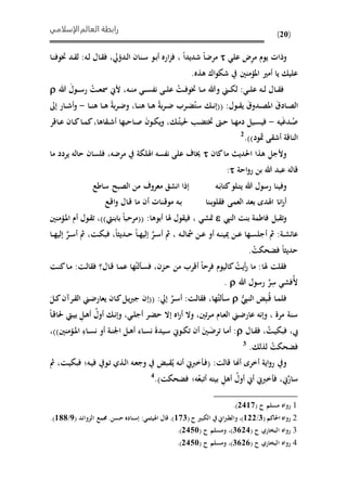 ‫الإسلامي‬‫العالم‬ ‫رابطة‬
(20)
‫يوم‬ ‫وذاحل‬‫ض‬ِ‫ر‬‫م‬‫عل‬‫ىا‬‫ن‬‫ئوف‬ ‫ىد‬ ‫ل‬ :‫ىه‬‫ل‬ ‫ىال‬ ‫ف‬ ،‫ىدهيل‬‫ل‬‫ا‬ ‫ىنان‬‫س‬ ‫ىو‬‫ب‬‫أ‬ ‫اره‬‫ز‬‫ف‬ ، ‫شديدا‬ ‫مرضا‬
.‫هذه‬ ‫اك‬‫و‬‫شي‬ ‫املؤمنني‬ ‫أمري‬ ‫يا‬ ‫علي‬
َ‫ىول‬‫ى‬‫ى‬‫س‬‫ر‬ ُ‫ىت‬‫ى‬‫ع‬‫مس‬ ‫أل‬ ،‫ىه‬‫ى‬‫ن‬‫م‬ ‫ى‬‫ى‬‫ى‬‫س‬‫نف‬ ‫ىى‬‫ى‬‫ل‬‫ع‬ ُ‫ىت‬‫ى‬‫ف‬‫ئو‬ ‫ىا‬‫ى‬‫م‬ ‫وهللا‬ ‫ى‬‫ى‬‫ى‬‫ي‬‫ل‬ : ‫ى‬‫ى‬‫ل‬‫ع‬ ‫ىه‬‫ى‬‫ل‬ ‫ىال‬‫ى‬ ‫ف‬‫هللا‬
‫ىا‬‫ى‬‫ن‬‫ه‬ ‫ىا‬‫ى‬‫ه‬ ‫بة‬‫ر‬‫ى‬‫ى‬‫ض‬ ‫ىرب‬‫ى‬ًُ‫ست‬ ‫ى‬‫ى‬‫ن‬‫((إ‬ :‫ىول‬‫ى‬ ‫ي‬ َ‫ق‬‫ىدو‬‫ى‬‫ص‬‫امل‬ َ‫ق‬‫ىاد‬‫ى‬‫ص‬‫ال‬،‫ىا‬‫ى‬‫ن‬‫ه‬ ‫ىا‬‫ى‬‫ه‬ ‫بة‬‫ر‬‫ى‬‫ى‬‫ض‬‫و‬-‫إىل‬ ‫ىار‬‫ى‬‫ش‬‫أ‬‫و‬
‫يه‬َ‫غ‬‫ىد‬ُ‫ص‬-‫اها‬ ‫ى‬‫ى‬‫ش‬‫أ‬ ‫ىاحبها‬‫ى‬‫ص‬ َ‫ن‬‫ىو‬‫ى‬‫ي‬‫ي‬‫و‬ ، ‫ى‬‫ى‬ُ‫حليت‬ ‫ى‬‫ى‬ً‫ئت‬ ‫ىو‬‫ى‬‫ح‬ ‫ىا‬‫ى‬‫ه‬‫دم‬ ‫ىيل‬‫ى‬‫س‬‫في‬،‫ىاقر‬‫ى‬‫ع‬ ‫ىان‬‫ى‬‫ك‬‫ىا‬‫ى‬‫م‬‫ك‬
.))‫مثود‬ ‫ى‬ ‫أش‬ ‫الناقة‬2
‫احلدي‬ ‫هذا‬ ‫وألجل‬‫كان‬‫ما‬‫ما‬ ‫يردد‬ ‫حاله‬ ‫فلسان‬ ،‫مرضه‬ ‫اهللية‬ ‫نفسه‬ ‫على‬ ‫خياف‬
‫قا‬‫احة‬‫و‬‫ر‬ ‫بن‬ ‫هللا‬ ‫عبد‬ ‫له‬:
‫ىه‬َ‫كتاب‬‫ىلو‬‫ت‬‫ي‬ ‫هللا‬ ‫رسول‬ ‫وفينا‬‫ساطع‬ ‫الصبذ‬ ‫من‬ ‫معروف‬ ‫انشق‬ ‫إذا‬
‫ب‬‫و‬‫ل‬ ‫ف‬ ‫العمى‬ ‫بعد‬ ‫اهلدى‬ ‫انا‬‫ر‬‫أ‬‫ى‬‫نا‬‫ىع‬‫ق‬‫ا‬‫و‬ ‫ىال‬‫ق‬ ‫ما‬ ‫أن‬ ‫ىناحل‬‫ق‬‫مو‬ ‫ىه‬‫ب‬
‫بل‬ ‫ت‬‫و‬‫فاطمة‬‫النيب‬ ‫بنت‬‫متش‬:‫أبوها‬ ‫هلا‬ ‫ول‬ ‫في‬ ،‫بابنيت‬ ‫((مرحبا‬))،‫ىؤمنني‬‫مل‬‫ا‬ ‫أم‬ ‫ىول‬ ‫ت‬
:‫ىة‬‫ى‬‫ش‬‫عائ‬‫أ‬ ‫مث‬َّ‫ىر‬‫ى‬‫س‬‫أ‬ ‫مث‬ ، ‫ىه‬‫ى‬‫ل‬‫مشا‬ ‫ىن‬‫ى‬‫ع‬ ‫أو‬ ‫ىه‬‫ى‬‫ن‬‫ميي‬ ‫ىن‬‫ى‬‫ع‬ ‫ىها‬‫ى‬‫س‬‫جل‬َّ‫ىر‬‫ى‬‫س‬‫أ‬ ‫مث‬ ،‫ىت‬‫ى‬‫ي‬‫فب‬ ،‫ىديثا‬‫ى‬‫ح‬ ‫ىا‬‫ى‬‫ه‬‫إلي‬‫ىا‬‫ى‬‫ه‬‫إلي‬
‫ح‬‫فًحيت‬ ‫حديثا‬.
‫ف‬‫هلا‬ ‫لت‬‫ىت‬‫ن‬‫ك‬‫ىا‬‫م‬ :‫ىت‬‫ل‬‫ا‬ ‫ف‬ ‫ىال؟‬‫ق‬ ‫ىا‬‫م‬‫ع‬ ‫ها‬ُ‫لت‬ ‫ى‬‫س‬‫ف‬ ،‫ىزن‬‫ح‬ ‫من‬ ‫أقرب‬ ‫فرحا‬ ‫كاليوم‬ ُ‫أيت‬‫ر‬ ‫ما‬ :
ِ‫س‬ ‫فش‬ُ‫أل‬َّ‫ر‬‫هللا‬ ‫رسول‬.
‫ى‬ُ‫ق‬ ‫ىا‬‫م‬‫فل‬ِ‫ب‬ُّ‫ىيب‬‫ن‬‫ال‬َّ‫ىر‬‫ى‬‫س‬‫أ‬ :‫ىت‬‫ل‬‫ا‬ ‫ف‬ ،‫ها‬ُ‫لت‬ ‫ى‬‫س‬‫ىان‬‫ك‬‫ىل‬‫ي‬‫رب‬‫ج‬ ‫((إن‬ :‫إيل‬َ‫ىل‬‫ى‬‫ك‬‫ىرآن‬ ‫ال‬ ‫ى‬‫ض‬‫يعار‬
‫ىا‬‫ق‬‫حلا‬ ‫ىيت‬‫ي‬‫ب‬ ِ‫ىل‬‫ه‬‫أ‬ ُ‫أول‬ ‫ى‬‫ن‬‫وإ‬ ، ‫ى‬‫ل‬‫أج‬ ‫ىر‬ً‫ح‬ ‫إال‬ ‫اه‬‫ر‬‫أ‬ ‫وال‬ ،‫تني‬‫ر‬‫ى‬‫م‬ ‫ىام‬‫ع‬‫ال‬ ‫ى‬‫ض‬‫عار‬ ‫وإنه‬ ، ‫مرة‬ ‫سنة‬
‫ىال‬‫ى‬ ‫ف‬ ،ُ‫ىت‬‫ي‬‫فبي‬ ،‫يب‬،))‫ىؤمنني‬‫ى‬‫مل‬‫ا‬ ِ‫ىاء‬‫ى‬‫س‬‫ن‬ ‫أو‬ ‫ىة‬‫ن‬‫اجل‬ ‫ىل‬‫ى‬‫ه‬‫أ‬ ‫ىاء‬‫ى‬‫س‬‫ن‬ َ‫ة‬‫ىيد‬‫س‬ ‫ىو‬‫ى‬‫ي‬‫ت‬ ‫أن‬ َ‫ىني‬‫ى‬َ‫ترض‬ ‫ىا‬‫م‬‫أ‬ :
ُ‫فًحيت‬. ‫لذل‬3
‫أخرى‬ ‫اية‬‫و‬‫ر‬ ‫و‬‫أهنا‬‫ا‬ ‫ىه‬‫ع‬‫وج‬ ‫ىب‬ ُ‫ي‬ ‫ىه‬‫ن‬‫أ‬ ‫خرب‬ ‫ى‬‫ف‬( :‫قالت‬‫ىه‬‫ي‬‫ف‬ ‫ىو‬‫ت‬ ‫ىذي‬‫ل‬‫ف‬‫مث‬ ،‫ىت‬‫ي‬‫فبي‬
َّ‫سار‬‫ه‬ُ‫أتبع‬ ‫بيته‬ ِ‫أهل‬ ُ‫أول‬ ‫أ‬ ‫خرب‬ ‫ف‬ ،‫ف‬.)‫فًحيت‬4
1‫ر‬( ‫ح‬ ‫مسلم‬ ‫واه‬3662.)
2( ‫احلاكم‬ ‫رواه‬2/633)،( ‫ح‬ ‫اليبري‬ ‫والمربا‬622( ‫الزوائد‬ ‫،مع‬ .‫حسن‬ ‫إسناده‬ : ‫اهليثم‬ ‫قال‬ .)8/699.)
3( ‫ح‬ ‫البواري‬ ‫رواه‬2136( ‫ح‬ ‫ومسلم‬ ،)3655.)
4( ‫ح‬ ‫البواري‬ ‫رواه‬2131( ‫ح‬ ‫ومسلم‬ ،)3655.)
 