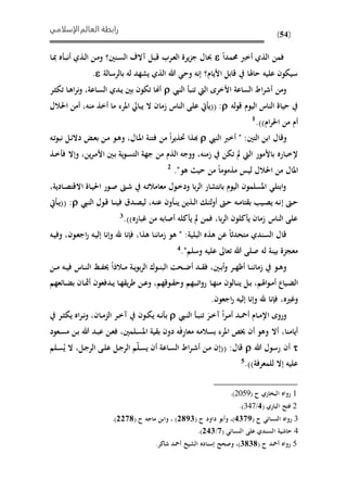 ‫الإسلامي‬‫العالم‬ ‫رابطة‬
(54)
‫حممدا‬ ‫أخرب‬ ‫الذي‬ ‫فمن‬‫ىنني‬‫س‬‫ال‬ ‫آالف‬ ‫ىل‬‫ب‬‫ق‬ ‫ىرب‬‫ع‬‫ال‬ ‫يرة‬‫ز‬‫ج‬ ‫حبال‬‫؟‬‫ىا‬‫مب‬ ‫ه‬ ‫ى‬‫ب‬‫أن‬ ‫ىذي‬‫ل‬‫ا‬ ‫ىن‬‫م‬‫و‬
‫األيام‬ ‫قابل‬ ‫حاهلا‬ ‫عليه‬ ‫سييون‬‫؟‬‫بالرسالة‬ ‫له‬ ‫يشهد‬ ‫الذي‬ ‫هللا‬ ‫وح‬ ‫إنه‬.
‫النيب‬ ‫تنب‬ ‫اليت‬ ‫األخرى‬ ‫الساعة‬ ‫اد‬‫ر‬‫أش‬ ‫ومن‬‫ىر‬‫ث‬‫تي‬ ‫ىا‬‫ه‬‫ا‬‫ر‬‫ن‬‫و‬ ،‫ىاعة‬‫س‬‫ال‬ ‫ىدي‬‫ي‬ ‫بني‬ ‫تيون‬ ‫أهنا‬
‫له‬‫و‬‫ق‬ ‫اليوم‬ ‫الناس‬ ‫حياة‬(( :‫ال‬ ‫امان‬ ‫الناس‬ ‫على‬ ‫يت‬ ‫ي‬‫منه‬ ‫أخذ‬ ‫ما‬ ‫املرء‬ ‫يبايل‬،‫احلالل‬ ‫أمن‬
‫ام‬‫ر‬‫احل‬ ‫من‬ ‫أم‬.))1
‫وقال‬‫ا‬‫بن‬‫التني‬" :‫أخرب‬‫النيب‬‫ذا‬‫ا‬‫ر‬‫حتذي‬‫م‬‫ن‬‫فتنة‬‫ىال‬‫مل‬‫ا‬،‫ىو‬‫ه‬‫و‬‫ىن‬‫م‬‫ى‬‫ع‬‫ب‬‫ىل‬‫ئ‬‫دال‬‫ىه‬‫ت‬‫و‬‫نب‬
‫إلخباره‬‫باألمور‬‫اليت‬‫تين‬‫امنه‬،‫ووجه‬‫الذم‬‫من‬‫جهة‬‫ية‬‫و‬‫ى‬‫س‬‫الت‬‫ىني‬‫ب‬،‫ين‬‫ر‬‫ى‬‫م‬‫األ‬‫وإال‬‫ىذ‬‫خ‬ ‫ف‬
‫املال‬‫من‬‫احلالل‬‫ليس‬‫مذموما‬‫من‬‫حي‬‫ه‬‫و‬."2
،‫ىادية‬‫ص‬‫االقت‬ ‫ىاة‬‫ي‬‫احل‬ ‫ىور‬‫ص‬ ‫ىو‬‫ش‬ ‫ىه‬‫ت‬‫معامال‬ ‫ىول‬‫خ‬‫ود‬ ‫با‬‫ر‬‫ال‬ ‫بانتشار‬ ‫اليوم‬ ‫املسلمون‬ ‫ابتل‬‫و‬
‫ىو‬‫ح‬‫إ‬‫ىيب‬‫ن‬‫ال‬ ‫ىول‬‫ق‬ ‫ىا‬‫ى‬‫ن‬‫في‬ ‫ىدق‬‫ص‬‫لي‬ ،‫ىه‬‫ن‬‫ع‬ ‫ون‬ ‫ى‬‫ن‬‫ي‬ ‫ىذين‬‫ى‬‫ل‬‫ا‬ ‫ى‬‫ئ‬‫ل‬‫و‬‫أ‬ ‫ىو‬‫ح‬ ‫ىه‬‫ى‬‫م‬‫تا‬ ‫ب‬ ‫ىي‬‫ص‬‫ي‬ ‫ىه‬‫ن‬‫يت‬ ‫ى‬‫ى‬‫ي‬(( :
.))‫غباره‬ ‫من‬ ‫أصابه‬ ‫كله‬ ‫ي‬ ‫فمن‬ ،‫با‬‫ر‬‫ال‬ ‫كلون‬ ‫ي‬ ‫امان‬ ‫الناس‬ ‫على‬3
‫البل‬ ‫هذه‬ ‫عن‬ ‫ا‬ ‫متحد‬ ‫السندي‬ ‫قال‬" :‫ية‬‫هو‬‫اماننا‬‫هذا‬،‫فإنا‬‫هلل‬‫وإنا‬‫ىه‬‫ي‬‫إل‬‫ىون‬‫ع‬‫اج‬‫ر‬،‫ىه‬‫ي‬‫وف‬
‫معجزة‬‫بينة‬‫له‬‫صلى‬‫هللا‬‫تعاىل‬‫عليه‬‫وسلم‬."4
‫ىه‬‫ى‬‫ي‬‫ف‬ ‫ىاس‬‫ى‬‫ن‬‫ال‬ ‫ىظ‬‫ى‬‫ف‬‫حي‬ ‫ىالذا‬‫ى‬‫م‬ ‫ىة‬‫ى‬‫ي‬‫و‬‫ب‬‫ر‬‫ال‬ ‫ىوك‬‫ى‬‫ن‬‫الب‬ ‫ىحت‬‫ى‬‫ض‬‫أ‬ ‫ىد‬‫ى‬ ‫ف‬ ،‫ىني‬‫ى‬‫ب‬‫أ‬‫و‬ ‫ىر‬‫ى‬‫ه‬‫أظ‬ ‫ىا‬‫ى‬‫ن‬‫امان‬ ‫ىو‬‫ى‬‫ه‬‫و‬‫ى‬‫ى‬‫م‬‫ن‬
‫ي‬ ‫ىل‬‫ى‬‫ب‬ ،‫اهلم‬‫و‬‫ى‬‫ى‬‫م‬‫أ‬ ‫ىياع‬ً‫ال‬‫ىالون‬‫ى‬‫ن‬‫ى‬‫ه‬‫من‬‫ا‬‫ىائعهم‬‫ى‬ً‫ب‬ ‫ىان‬‫ى‬‫مث‬‫أ‬ ‫ىدفعون‬‫ى‬‫ي‬ ‫ىا‬‫ه‬ ‫ي‬‫ر‬‫ط‬ ‫ىن‬‫ى‬‫ع‬‫و‬ ،‫ىوقهم‬‫ى‬ ‫وح‬ ‫ىبهم‬‫ى‬‫ت‬‫ا‬‫و‬‫ر‬
،‫وغريه‬.‫اجعون‬‫ر‬ ‫إليه‬ ‫وإنا‬ ‫هلل‬ ‫فإنا‬
‫ىيب‬‫ى‬‫ن‬‫ال‬ ‫ى‬‫ى‬‫ب‬‫تن‬ َ‫ىر‬‫ى‬‫خ‬‫آ‬ ‫ا‬‫ر‬‫ى‬‫ى‬‫م‬‫أ‬ ‫ىد‬‫ى‬‫مح‬‫أ‬ ‫ىام‬‫ى‬‫م‬‫اإل‬ ‫وروى‬‫ب‬‫ىر‬‫ى‬‫ث‬‫يي‬ ‫اه‬‫ر‬‫ى‬‫ى‬‫ن‬‫و‬ ،‫ىان‬‫ى‬‫م‬‫الز‬ ‫ىر‬‫ى‬‫خ‬‫آ‬ ‫ىون‬‫ى‬‫ي‬‫ي‬ ‫ىه‬‫ى‬‫ن‬
‫ىعود‬‫س‬‫م‬ ‫ىن‬‫ب‬ ‫هللا‬ ‫ىد‬‫ب‬‫ع‬ ‫ىن‬‫ع‬‫ف‬ ،‫ىلمني‬‫س‬‫امل‬ ‫ية‬ ‫ب‬ ‫دون‬ ‫ه‬َ‫ف‬ِ‫ر‬‫معا‬ ‫بسالمه‬ ‫املرء‬ ‫خيم‬ ‫أن‬ ‫وهو‬ ‫أال‬ ،‫أيامنا‬
‫هللا‬ ‫رسول‬ ‫أن‬‫ىى‬‫ل‬‫ع‬ ‫ىل‬‫ج‬‫الر‬ ‫م‬‫ىل‬‫س‬‫ي‬ ‫أن‬ ‫ىاعة‬‫س‬‫ال‬ ‫اد‬‫ر‬‫ى‬‫ش‬‫أ‬ ‫ىن‬‫م‬ ‫((إن‬ :‫قال‬‫ىلم‬‫س‬ُ‫ي‬ ‫ال‬ ،‫ىل‬‫ج‬‫الر‬
.))‫للمعرفة‬ ‫إال‬ ‫عليه‬5
1( ‫ح‬ ‫البواري‬ ‫رواه‬2059.)
2( ‫الباري‬ ‫فتذ‬6/347.)
3( ‫ح‬ ‫النسائ‬ ‫رواه‬6228‫وأ‬ ،)( ‫ح‬ ‫داود‬ ‫بو‬3982( ‫ح‬ ‫ماجه‬ ‫وابن‬ ، )3329.)
4( ‫النسائ‬ ‫على‬ ‫السندي‬ ‫حاشية‬2/362.)
5( ‫ح‬ ‫أمحد‬ ‫رواه‬2929‫وصحذ‬ ،).‫شاكر‬ ‫أمحد‬ ‫الشي‬ ‫إسناده‬
 