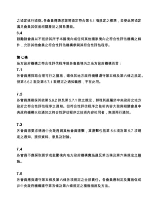 之協定進行協商。各會員得請求該等協定符合第 6.1 項規定之標準，並使此等協定
滿足會員其促進相關產品之貿易潛能。
6.4
鼓勵諸會員以不低於其所予本國境內或任何其他國家境內之符合性評估機構之條
件，允許其他會員之符合性評估機構參與其符合性評估程序。
第七條
地方政府機構之符合性評估程序就各會員境內之地方政府機構而言：
7.1
各會員應採取合理可行之措施，確保其地方政府機構遵守第五條及第六條之規定。
但第 5.6.2 款及第 5.7.1 款規定之通知義務，不在此限。　
7.2
各會員應確保其依第 5.6.2 款及第 5.7.1 款之規定，辦理其直屬於中央政府之地方
政府之符合性評估程序之通知。但符合性評估程序之技術內容大致與相關會員中
央政府機構以往通知之符合性評估程序之技術內容相同者，無須再行通知。
7.3
各會員得要求透過中央政府與其他會員連繫，其連繫包括第 5.6 項及第 5.7 項規
定之通知、提供資料、意見及討論。
7.4
各會員不應採取要求或鼓勵境內地方政府機構實施違反第五條及第六條規定之措
施。
7.5
各會員應負遵守第五條及第六條各項規定之全部責任。各會員應制定及實施促成
非中央政府機構遵守第五條及第六條規定之積極措施及方法。
 