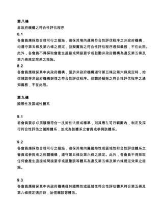 第八條
非政府機構之符合性評估程序
8.1
各會員應採取合理可行之措施，確保其境內運用符合性評估程序之非政府機構，
均遵守第五條及第六條之規定，但擬實施之符合性評估程序通知義務，不在此限。
此外，各會員不得採取會產生直接或間接要求或鼓勵非政府機構為違反第五條及
第六條規定效果之措施。
8.2
各會員應確保其中央政府機構，僅於非政府機構遵守第五條及第六條規定時，始
信賴該等非政府機構辦理之符合性評估程序。但關於擬採之符合性評估程序之通
知義務，不在此限。
第九條
國際性及區域性體系
9.1
若會員要求必須積極符合一技術性法規或標準，則其應在可行範圍內，制定及採
行符合性評估之國際體系，並成為該體系之會員或參與該體系。
9.2
各會員應採取合理可行之措施，確保其境內屬國際性或區域性符合性評估體系之
會員或參與者之相關機構，遵守第五條及第六條之規定。此外，各會員不得採取
任何會產生直接或間接要求或鼓勵該等體系為違反第五條及第六條規定效果之措
施。
9.3
各會員應確保其中央政府機構僅於國際性或區域性符合性評估體系符合第五條及
第六條規定適用時，始信賴該等體系。
 