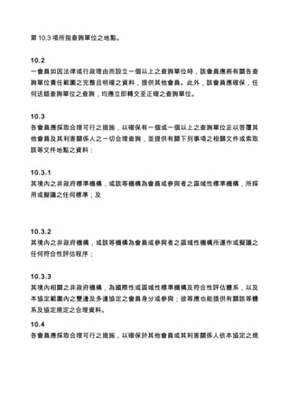第 10.3 項所指查詢單位之地點。
10.2
一會員如因法律或行政理由而設立一個以上之查詢單位時，該會員應將有關各查
詢單位責任範圍之完整且明確之資料，提供其他會員。此外，該會員應確保，任
何送錯查詢單位之查詢，均應立即轉交至正確之查詢單位。
10.3
各會員應採取合理可行之措施，以確保有一個或一個以上之查詢單位足以答覆其
他會員及其利害關係人之一切合理查詢，並提供有關下列事項之相關文件或索取
該等文件地點之資料：
10.3.1
其境內之非政府標準機構，或該等機構為會員或參與者之區域性標準機構，所採
用或擬議之任何標準；及
10.3.2
其境內之非政府機構，或該等機構為會員或參與者之區域性機構所運作或擬議之
任何符合性評估程序；
10.3.3
其境內相關之非政府機構，為國際性或區域性標準機構及符合性評估體系，以及
本協定範圍內之雙邊及多邊協定之會員身分或參與；彼等應也能提供有關該等體
系及協定規定之合理資料。
10.4
各會員應採取合理可行之措施，以確保於其他會員或其利害關係人依本協定之規
 