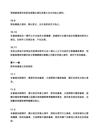 使諸會員提供其認為透露必違反其重大安全利益之資料。
10.9
對秘書處之通知，應以英文、法文或西班牙文為之。
10.10
各會員應指定一專門之中央政府主管機構，負責執行全國本協定有關通知程序之
規定。但附件三所規定者，不在此限。
10.11
若因法律或行政理由而將通知程序分由二個以上之中央政府主管機構負責者，則
該會員應將有關各該主管機構責任範圍之完整且明確之資料，提供予其他會員。
第十一條
對其他會員之技術協助
11.1
各會員如經請求，應提供其他會員，尤指開發中國家會員，擬訂技術性法規之意
見。
11.2
各會員如經請求，應以相互同意之條件，對其他會員，尤指開發中國家會員，就
關於國家標準機構之設置及參與國際標準機構等事宜，提供意見與技術協助，且
鼓勵彼等國家標準機構仿傚之。
11.3
各會員如經請求，應以相互同意之條件，採取合理可行之措施，安排其境內之管
理機構，對其他會員，尤指開發中國家會員，提供有關下列事項之意見及技術協
助：
 