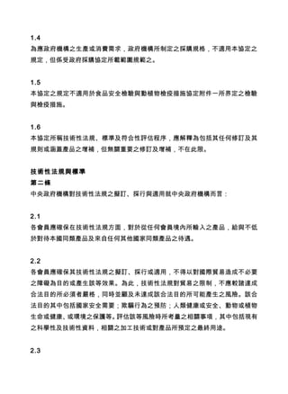 1.4
為應政府機構之生產或消費需求，政府機構所制定之採購規格，不適用本協定之
規定，但係受政府採購協定所載範圍規範之。
1.5
本協定之規定不適用於食品安全檢驗與動植物檢疫措施協定附件一所界定之檢驗
與檢疫措施。
1.6
本協定所稱技術性法規、標準及符合性評估程序，應解釋為包括其任何修訂及其
規則或涵蓋產品之增補，但無關重要之修訂及增補，不在此限。
技術性法規與標準
第二條
中央政府機構對技術性法規之擬訂、採行與適用就中央政府機構而言：
2.1
各會員應確保在技術性法規方面，對於從任何會員境內所輸入之產品，給與不低
於對待本國同類產品及來自任何其他國家同類產品之待遇。
2.2
各會員應確保其技術性法規之擬訂、採行或適用，不得以對國際貿易造成不必要
之障礙為目的或產生該等效果。為此，技術性法規對貿易之限制，不應較諸達成
合法目的所必須者嚴格，同時並顧及未達成該合法目的所可能產生之風險。該合
法目的其中包括國家安全需要；欺騙行為之預防；人類健康或安全、動物或植物
生命或健康、或環境之保護等。評估該等風險時所考量之相關事項，其中包括現有
之科學性及技術性資料，相關之加工技術或對產品所預定之最終用途。
2.3
 