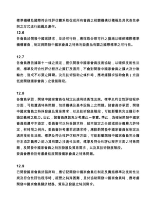 標準機構及國際符合性評估體系能促成所有會員之相關機構以積極及具代表性參
與之方式進行組織及運作。
12.6
各會員於開發中國家請求，並於可行時，應採取合理可行之措施以確保國際標準
機構審查，制定與開發中國家會員之特殊利益產品有關之國際標準之可行性。
12.7
各會員應依據第十一條之規定，提供開發中國家會員技術協助，以確保技術性法
規、標準及符合性評估程序之擬訂及適用，不會對開發中國家會員之擴大及分散
輸出，造成不必要之障礙。決定技術協助之條件時，應考慮請求協助會員（尤指
低度開發國家會員）之發展階段。
12.8
各會員承認，開發中國家會員在制定及適用技術性法規、標準及符合性評估程序
方面，可能遭遇特殊問題，包括機構及基本設施上之問題。諸會員亦承認，開發
中國家會員之特殊發展及貿易需求，以及技術發展階段，可能影響其完全履行本
協定義務之能力。因此，諸會員應該充分考慮此一事實。準此，為確保開發中國家
會員能遵守本協定，委員會可以於受請求時，就本協定之全部或部分義務允許特
定，有時限之例外。委員會於考慮前述請求時，應斟酌開發中國家會員在制定及
適用技術性法規、標準及符合性評估程序方面，可能影響開發中國家會員完全履
行本協定義務之能力其有關之技術性法規、標準及符合性評估程序方面之特殊問
題，及開發中國家會員之特別發展及貿易需求，以及其技術發展階段。
委員會應特別考慮最低度開發國家會員之特殊問題。
12.9
已開發國家會員於諮商時，應切記開發中國家會員在制定及實施標準及技術性法
規及符合性評估程序時，經歷之特殊困難，且於協助開發中國家會員時，應考慮
開發中國家會員關於財務、貿易及發展之特別需求。
 