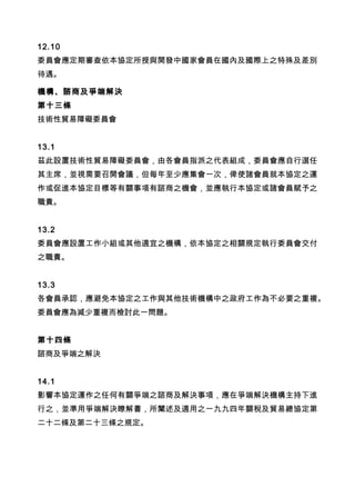 12.10
委員會應定期審查依本協定所授與開發中國家會員在國內及國際上之特殊及差別
待遇。
機構、諮商及爭端解決
第十三條
技術性貿易障礙委員會
13.1
茲此設置技術性貿易障礙委員會，由各會員指派之代表組成，委員會應自行選任
其主席，並視需要召開會議，但每年至少應集會一次，俾使諸會員就本協定之運
作或促進本協定目標等有關事項有諮商之機會，並應執行本協定或諸會員賦予之
職責。
13.2
委員會應設置工作小組或其他適宜之機構，依本協定之相關規定執行委員會交付
之職責。
13.3
各會員承認，應避免本協定之工作與其他技術機構中之政府工作為不必要之重複。
委員會應為減少重複而檢討此一問題。
第十四條
諮商及爭端之解決
14.1
影響本協定運作之任何有關爭端之諮商及解決事項，應在爭端解決機構主持下進
行之，並準用爭端解決瞭解書，所闡述及適用之一九九四年關稅及貿易總協定第
二十二條及第二十三條之規定。
 