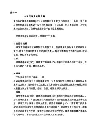 附件一
本協定專用名詞定義
第六版之國際標準組織(ISO)／國際電工委員會(IEC)指南二：一九九一年「關
於標準化及相關業務之一般名詞及其定義」中之名詞，用於本協定時，其含意
應如該指南所述，但應考慮服務並不在本協定範圍內。
然就本協定之目的而言，應適用下列定義：
1.技術性法規
規定產品特性或其相關製程及產製方法，包括適用具強制性之管理規定之
文件。該文件亦得包括或僅規定適用於產品、製程或產製方法之專門術語、符號、
包裝、標記或標示之規定。
註解：
國際標準組織(ISO)／國際電工委員會(IEC)指南二之定義內容並不自足，而
係以所謂之「堆積」體系為基礎。
2.標準
下列定義適用於「標準」一詞：
經公認機構認可並供共同且重覆使用，但不具強制性之產品或相關製程及生
產方法之規則、指南或特性之文件。該文件亦得包括或僅規定適用於產品、製程
或產製方法之專門術語、符號、包裝、標記或標示之規定。
註解：
國際標準組織(ISO)／國際電工委員會(IEC)指南二所界定之名詞包括產品，
加工程序及服務。本協定僅涉及與產品或加工程序及生產方法有關之技術性法
規、標準及符合性評估程序之處理。國際標準組織 (ISO) ／國際電工委員會
(IEC)指南二所界定之標準可能為強制性或自願性。就本協定之目的而言，標準
係界定為非強制性文件，技術性法規則為強制性文件。國際標準團體之標準係
依共識制定。本協定亦適用於非依共識為基礎之文件。　
 