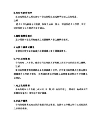 3.符合性評估程序
直接或間接用以判定是否符合技術性法規或標準相關之任何程序。
註解：
符合性評估程序包括取樣、試驗及檢查；評估、證明及符合性保証；登記、
認証及認可以及前述各項之綜合。
4.國際機構或體系
至少開放本協定所有會員之相關機構入會之機構或體系。
5.地區性機構或體系
僅開放本協定某些會員之相關機構入會之機構或體系。
6.中央政府機構
中央政府，其各部、會或任何在有關系爭業務上須受中央政府控制之機構。
註解：
歐洲共同體應適用規範中央政府機構之規定。但若歐洲共同體內設有地區性
機構或符合性評估體系，則應適用本協定有關地區性機構或符合性評估體系
之規定。
7.地方政府機構
中央政府以外之政府（例如州、省、縣、郡、自治市等），其各部、會或任何在
有關系爭業務上須受其控制之機構。
8.非政府機構
中央政府機構或地方政府機構以外之機構，包括有法律權力執行技術性法規
之非政府機構。
 