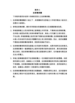 附件二
技術專家團
下列程序適用於依第十四條規定設立之技術專家團。
1. 技術專家團隸屬於小組之下，其授權條件及詳細之工作程序應由小組決定，
並應向小組報告。
2. 參與技術專家團，應於系爭領域內具備專業身分及相關經驗者為限。
3. 爭端當事國之公民非經爭端之當事國之共同同意，不應參加技術專家團。
但仲裁小組認為所需之特殊科學專門技術，無他人可代履行之例外情況，
不在此限。爭端當事國之政府官員不應參加技術專家團。技術專家團成員應
以個人而非政府代表或任何團體代表之身分提供服務。因此，政府或團體
不應就技術專家團承辦事項，對該等成員給予指示。
4. 技術專家團得與其認為適當之任何資料來源諮商，或尋求資料及技術意見。
技術專家團向一會員轄區內之資料來源尋求資料或意見時，應先通知該會
員之政府。就技術專家團認為必要且適當資料之請求，任何會員均應迅速
且充分答覆之。
5. 爭端之當事國就提供予技術專家團之一切非機密性資料享有查閱權。非經
提供資料之政府、組織或人正式授權，技術專家團就其所取得之機密資料
不得揭露。技術專家團被請求揭露未經授權揭露之資料時，提供該資料之
政府、組織或人將提供一份該資料之非機密性摘要。
6. 技術專家團應將報告草案提交相關會員，俾獲取渠等之意見，並於適當時
在最後之報告中述及該等意見。最後報告提交小組時亦應分送予相關之會
員。
 