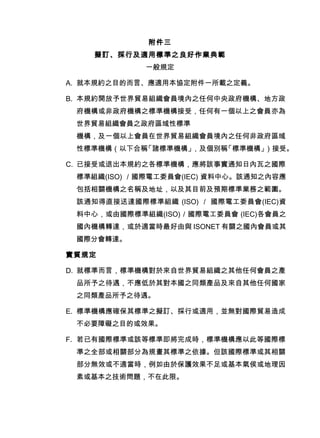 附件三
擬訂、採行及適用標準之良好作業典範
一般規定
A. 就本規約之目的而言、應適用本協定附件一所載之定義。
B. 本規約開放予世界貿易組織會員境內之任何中央政府機構、地方政
府機構或非政府機構之標準機構接受，任何有一個以上之會員亦為
世界貿易組織會員之政府區域性標準
機構，及一個以上會員在世界貿易組織會員境內之任何非政府區域
性標準機構（以下合稱「諸標準機構」，及個別稱「標準機構」）接受。
C. 已接受或退出本規約之各標準機構，應將該事實通知日內瓦之國際
標準組織(ISO) ／國際電工委員會(IEC) 資料中心。該通知之內容應
包括相關機構之名稱及地址，以及其目前及預期標準業務之範圍。
該通知得直接送達國際標準組織 (ISO) ／ 國際電工委員會(IEC)資
料中心，或由國際標準組織(ISO)／國際電工委員會 (IEC)各會員之
國內機構轉達，或於適當時最好由與 ISONET 有關之國內會員或其
國際分會轉達。
實質規定
D. 就標準而言，標準機構對於來自世界貿易組織之其他任何會員之產
品所予之待遇，不應低於其對本國之同類產品及來自其他任何國家
之同類產品所予之待遇。
E. 標準機構應確保其標準之擬訂、採行或適用，並無對國際貿易造成
不必要障礙之目的或效果。
F. 若已有國際標準或該等標準即將完成時，標準機構應以此等國際標
準之全部或相關部分為規畫其標準之依據。但該國際標準或其相關
部分無效或不適當時，例如由於保護效果不足或基本氣侯或地理因
素或基本之技術問題，不在此限。
 