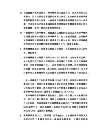 G. 為儘量擴大標準之調和，標準機構應以適當方式，在其資源許可之
範圍內，對其已採行或準備採行標準之事項，充分參與國際標準機
構擬訂國際標準之作業。一會員境內諸標準機構應盡可能由一代表
團，代表其境內已就或準備就與國際標準業務有關事項標準之所有
標準機構，參與一特定之國際標準活動。
H. 一會員境內之標準機構，應儘量設法避免與該境內之其他標準機構
或相關之國際性或區域性標準機構在工作上重複或重疊。該等機構
並應儘量設法對彼等規畫之標準達成全國之共識。區域性標準機構
亦應設法避免與相關之國際標準機構在工作上重複或重疊。
I. 標準機構應適時，依據產品性能上之需求，而非設計或描述上之特
性，擬訂標準。
J. 標準機構應至少每隔六個月公布一份工作計畫，內容包含其名稱、
地址及其目前正制定之標準及前一期所採行之標準。從決定規畫標
準起，至該標準被採行時止，為該標準之制定期間。特定標準草案
之標題，於接受請求時，應以英文、法文或西班牙文提供之。有工作
計畫存在之事實應視情況在全國性或區域性標準業務之刊物公告之。
每一項標準之工作計畫應依據 ISONET 規則，指明關於其所適用
事項之分類，標準之規畫階段及引據之任何國際標準。標準機構於
公布其工作計畫前，應先將已有該工作計畫之事實通知在日內瓦之
國際標準組織(ISO)／國際電工委員會(IEC)資料中心。
通知應載明標準機構名稱及地址，刊登工作計畫之刊物名稱及期
別，該工作計畫之適用期，價格（如需收費）及取得該工作計畫之
方法及地點。通知得直接送達國際標準組織(ISO)／國際電工委員會
(IEC)資料中心，或於適當時，最好由與 ISONET 有關之全國性會
員或 ISONET 之國際分會轉達。
K. 國際標準組織(ISO)／國際電工委員會(IEC)之全國性會員應設法成
為 ISONET 之會員或指定另一機構成為其會員，並儘可能取得
 