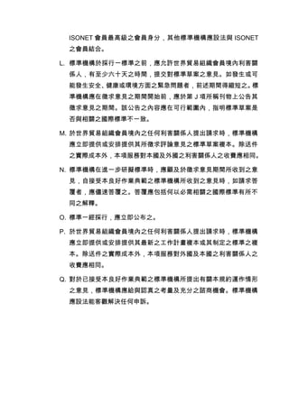 ISONET 會員最高級之會員身分，其他標準機構應設法與 ISONET
之會員結合。
L. 標準機構於採行一標準之前，應允許世界貿易組織會員境內利害關
係人，有至少六十天之時間，提交對標準草案之意見。如發生或可
能發生安全、健康或環境方面之緊急問題者，前述期間得縮短之。標
準機構應在徵求意見之期間開始前，應於第Ｊ項所稱刊物上公告其
徵求意見之期間。該公告之內容應在可行範圍內，指明標準草案是
否與相關之國際標準不一致。
M. 於世界貿易組織會員境內之任何利害關係人提出請求時，標準機構
應立即提供或安排提供其所徵求評論意見之標準草案複本。除送件
之實際成本外，本項服務對本國及外國之利害關係人之收費應相同。
N. 標準機構在進一步研擬標準時，應顧及於徵求意見期間所收到之意
見，自接受本良好作業典範之標準機構所收到之意見時，如請求答
覆者，應儘速答覆之。答覆應包括何以必需相關之國際標準有所不
同之解釋。
O. 標準一經採行，應立即公布之。
P. 於世界貿易組織會員境內之任何利害關係人提出請求時，標準機構
應立即提供或安排提供其最新之工作計畫複本或其制定之標準之複
本。除送件之實際成本外，本項服務對外國及本國之利害關係人之
收費應相同。
Q. 對於已接受本良好作業典範之標準機構所提出有關本規約運作情形
之意見，標準機構應給與認真之考量及充分之諮商機會。標準機構
應設法能客觀解決任何申訴。
 