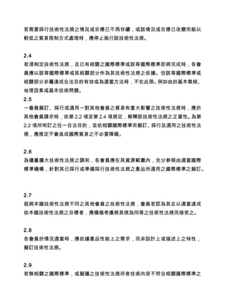 若需要採行技術性法規之情況或目標已不再存續，或該情況或目標已改變而能以
較低之貿易限制方式處理時，應停止施行該技術性法規。
2.4
若須制定技術性法規，且已有相關之國際標準或該等國際標準即將完成時，各會
員應以該等國際標準或其相關部分作為其技術性法規之依據。但該等國際標準或
相關部分非屬達成合法目的有效或為適當方法時，不在此限。例如由於基本氣候、
地理因素或基本技術問題。
2.5
一會員擬訂、採行或適用一對其他會員之貿易有重大影響之技術性法規時，應於
其他會員請求時，依第 2.2 項至第 2.4 項規定，解釋該技術性法規之正當性。為第
2.2 項所明訂之任一合法目的，並依相關國際標準而擬訂、採行及適用之技術性法
規，應推定不會造成國際貿易之不必要障礙。
2.6
為儘量擴大技術性法規之調和，各會員應在其資源範圍內，充分參與由適當國際
標準機構，針對其已採行或準備採行技術性法規之產品所適用之國際標準之擬訂。
2.7
就與本國技術性法規不同之其他會員之技術性法規，會員若認為其足以適當達成
依本國技術性法規之目標者，應積極考慮將其視為同等之技術性法規而接受之。
2.8
各會員於情況適當時，應依據產品性能上之需求，而非設計上或描述上之特性，
擬訂技術性法規。
2.9
若無相關之國際標準，或擬議之技術性法規所含技術內容不符合相關國際標準之
 