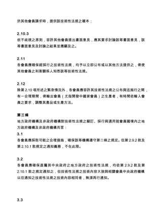 於其他會員請求時，提供該技術性法規之複本；
2.10.3
依不歧視之原則，容許其他會員提出書面意見，應其要求討論該等書面意見，該
等書面意見及討論之結果並應顧及之。
2.11
各會員應確保經採行之技術性法規，均予以立即公布或以其他方法提供之，俾使
其他會員之利害關係人知悉該等技術性法規。
2.12
除第 2.10 項所述之緊急情況外，各會員應容許其技術性法規之公布與迄施行之間，
有一合理期間，俾輸出會員（尤指開發中國家會員）之生產者，有時間依輸入會
員之要求，調整其產品或生產方法。
第三條
地方政府機構及非政府機構對技術性法規之擬訂、採行與適用就會員國境內之地
方政府機構及非政府機構而言：
3.1
各會員應採取可能之合理措施，確保該等機構遵守第二條之規定。但第 2.9.2 款及
第 2.10.1 款規定之通知義務，不在此限。　　
3.2
各會員應確保直屬其中央政府之地方政府之技術性法規，均依第 2.9.2 款及第
2.10.1 款之規定通知之，但技術性法規之技術內容大致與相關會員中央政府機構
以往通知之技術性法規之技術內容相同者，無須再行通知。
3.3
 