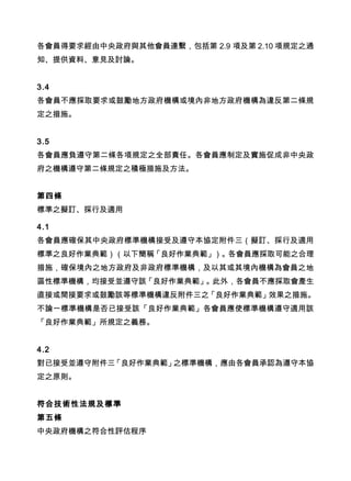 各會員得要求經由中央政府與其他會員連繫，包括第 2.9 項及第 2.10 項規定之通
知、提供資料、意見及討論。
3.4
各會員不應採取要求或鼓勵地方政府機構或境內非地方政府機構為違反第二條規
定之措施。
3.5
各會員應負遵守第二條各項規定之全部責任。各會員應制定及實施促成非中央政
府之機構遵守第二條規定之積極措施及方法。
第四條
標準之擬訂、採行及適用
4.1
各會員應確保其中央政府標準機構接受及遵守本協定附件三（擬訂、採行及適用
標準之良好作業典範）（以下簡稱「良好作業典範」）。各會員應採取可能之合理
措施，確保境內之地方政府及非政府標準機構，及以其或其境內機構為會員之地
區性標準機構，均接受並遵守該「良好作業典範」。此外，各會員不應採取會產生
直接或間接要求或鼓勵該等標準機構違反附件三之「良好作業典範」效果之措施。
不論一標準機構是否已接受該「良好作業典範」各會員應使標準機構遵守適用該
「良好作業典範」所規定之義務。
4.2
對已接受並遵守附件三「良好作業典範」之標準機構，應由各會員承認為遵守本協
定之原則。
符合技術性法規及標準
第五條
中央政府機構之符合性評估程序
 