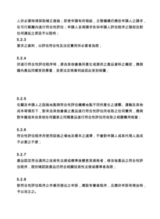 人於必要時得採取補正措施；即使申請有所瑕疵，主管機構仍應依申請人之請求，
在可行範圍內進行符合性評估；申請人並得請求告知申請人評估程序之階段及對
任何遲延之原因予以說明；
5.2.3
要求之資料，以評估符合性及決定費用所必要者為限；
5.2.4
於進行符合性評估程序時，源自其他會員所產生或提供之產品資料之機密，應與
國內產品同樣受到尊重，並使法定商業利益因此受到保護；
5.2.5
在顧及申請人之設施地點與符合性評估機構地點不同所產生之連繫、運輸及其他
成本等情形下，對來自其他會員之產品進行符合性評估所收取之任何費用，應與
對本國或來自其他任何國家之同類產品進行符合性評估所收取之相關費用相當；
5.2.6
符合性評估程序所使用設施之場地及樣本之選擇，不會對申請人或其代理人造成
不必要之不便；
5.2.7
產品認定符合適用之技術性法規或標準後變更其規格者，修改後產品之符合性評
估程序，限於確認該產品仍符合相關技術性法規或標準者為限；
5.2.8
對符合性評估程序之作業所提出之申訴，應該有審查程序，且應於申訴有理由時，
予以改正之。
 