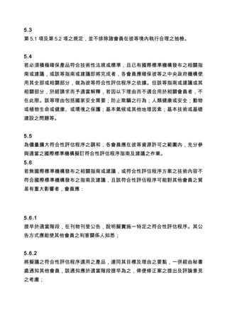 5.3
第 5.1 項及第 5.2 項之規定，並不排除諸會員在彼等境內執行合理之抽檢。
5.4
若必須積極確保產品符合技術性法規或標準，且已有國際標準機構發布之相關指
南或建議，或該等指南或建議即將完成者，各會員應確保彼等之中央政府機構使
用其全部或相關部分，做為彼等符合性評估程序之依據。但該等指南或建議或其
相關部分，於經請求而予適當解釋，若因以下理由而不適合用於相關會員者，不
在此限。該等理由包括國家安全需要；防止欺騙之行為；人類健康或安全；動物
或植物生命或健康、或環境之保護；基本氣候或其他地理因素；基本技術或基礎
建設之問題等。
5.5
為儘量擴大符合性評估程序之調和，各會員應在彼等資源許可之範圍內，充分參
與適當之國際標準機構擬訂符合性評估程序指南及建議之作業。
5.6
若無國際標準機構發布之相關指南或建議，或符合性評估程序方案之技術內容不
符合國際標準機構發布之指南及建議，且該符合性評估程序可能對其他會員之貿
易有重大影響者，會員應：
5.6.1
提早於適當階段，在刊物刊登公告，說明擬實施一特定之符合性評估程序。其公
告方式應能使其他會員之利害關係人知悉；
5.6.2
將擬議之符合性評估程序適用之產品，連同其目標及理由之要點，一併經由秘書
處通知其他會員，該通知應於適當階段提早為之，俾便修正案之提出及評論意見
之考慮； 　
 