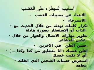 اساليب السيطره على الغضب  الابتعاد عن مسببات الغضب  .  الاسترخاء  .  تكرار كلمات تهدئه من خلال الحديث مع الذات أو الاستغفار بصورة هادئة  .  تطوير مهارات الاتصال والحوار من خلال عكس المشاعر  .  حسن الظن  في الاخرين  . اعلن غضبك  (  انا متضايق من كذا وكذا  ... )  أي لا تكبت غضبك  . استعرض حسنات الشخص الذي انفلت تجاهه   عدم التحديق في الشخص او الشيء الذي سبب لك الغضب  . 