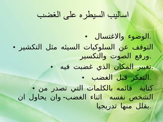 اساليب السيطره على الغضب  الوضوء والاغتسال  .  التوقف عن السلوكيات السيئه مثل التكشير ورفع الصوت والتكسير  .  تغيير المكان الذي غضبت فيه  . التفكر قبل الغضب  .  كتابة  قائمه بالكلمات التي تصدر من الشخص نفسه  اثناء الغضب -  وان يحاول ان يقلل منها تدريجيا  .  