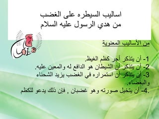 اساليب السيطره على الغضب  من هدي الرسول عليه السلام    من الأساليب المعنوية 1-  أن يتذكر أجر كظم الغيظ . 2-  أن يتذكر أن الشيطان هو الدافع له والمعين عليه . 3-  أن يتذكر أن استمراره في الغضب يزيد الشحناء والبغضاء . 4-  أن يتخيل صورته وهو غضبان  ,  فإن ذلك يدعو للكظم . 