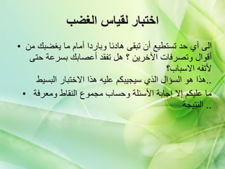 اختبار لقياس الغضب الى أي حد تستطيع أن تبقى هادئا وباردا أمام ما يغضبك من أقوال وتصرفات الآخرين ؟ هل تفقد أعصابك بسرعة حتى لأتفه الاسباب؟   هذا هو السؤال الذي سيجيبكم عليه هذا الاختبار البسيط  .. ما عليكم إلا إجابة الأسئلة وحساب مجموع النقاط ومعرفة النتيجة   .. 