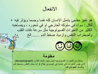 الانفعال  هو تغير مفاجئ يشمل الإنسان كله نفسا وجسما ويؤثر فيه ككل  :  سواء في سلوكه الخارجي او في شعوره ، ويصاحبه الكثير من التغيرات الفسيولوجية مثل سرعة دقات القلب واضطراب التنفس وازدياد ضغط الدم  ....... الخ  معلومة   (deceptograph)  يستفاد من التغيرات الفسيولوجيه لعمل جهاز كشف الكذب  الذي يقيس التغيرات التي تحدث في الجسم من خلال قراءة معدل التنفس وضغط الدم  والمسار الكهربائي للدم  .  