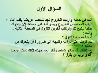 السؤال الأول أنت في حافلة وأردت الخروج تجد شخصاً عريضاً يقف أمام الباب المخصص للخروج ويبدو أنه غير مستعد لأن يتحرك جانبا ليتيح لك ولركاب آخرين النزول في المحطة التالية  ..  وأنت   :  أ -  تدفعه جانبا لتنزل ؟   ب -  تربت على ذراعه وتنبهه الى ضرورة أن يتحرك من مكانه ؟   ج -  تنتظر أن يبادر شخص آخر بمواجهته لأنك لست الوحيد الذي يريد أن ينزل ؟   