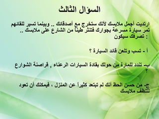 السؤال الثالث ارتديت أجمل ملابسك لأنك ستخرج مع أصدقائك  ..  وبينما تسير للقائهم تمر سيارة مسرعة بجوارك فتنثر طيناً من الشارع على ملابسك  ..  تصرفك سيكون   :  أ  -  تسب وتلعن قائد السيارة ؟   ب -  تندد للمارة من حولك بقادة السيارات الرعناء  ,  قراصنة الشوارع ؟   ج -  من حسن الحظ أنك لم تبتعد كثيراً عن المنزل ، فيمكنك أن تعود لتنظف ملابسك 