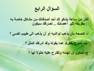 السؤال الرابع أكثر من ساعة يشكو لك أحد أصدقائك من مشاكل خاصة به بطريقة تثير أعصابك  ..  تصرفك سيكون   :  أ -  تنصحه بأن يذهب لوالديه أو أن يذهب الى طبيب نفسي ؟ ب -  تسرح بفكرك عما يقوله وقد أدركك الملل ؟   ج -  تحاول أن تهدئه وتقترح عليه حلولا لها ؟ 