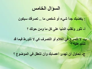 السؤال الخامس يغضبك جداً شيء أو شخص ما   ..  تصرفك سيكون   :  أ -  تثور وتقلب الدنيا على كل ما ومن حولك ؟   ب -  لا تتسرع في الكلام أو التصرف كي لا تتورط فيما قد تندم عليه ؟   ج -  تحاول أن تهدئ أعصابك وأن تتعقل في الموضوع ؟   