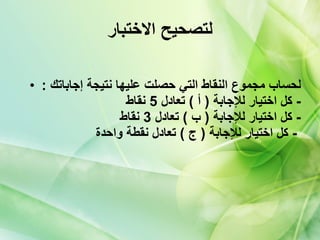 لتصحيح الاختبار لحساب مجموع النقاط التي حصلت عليها نتيجة إجاباتك   : -  كل اختيار للإجابة  (  أ  )  تعادل  5  نقاط   -  كل اختيار للإجابة  (  ب  )  تعادل  3  نقاط   -  كل اختيار للإجابة  (  ج  )  تعادل نقطة واحدة   