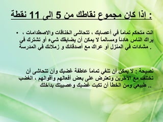 إذا كان مجموع نقاطك من  5  إلى  11  نقطة   : انت متحكم تماماً في أعصابك ، تتحاشى الخناقات والاصطدامات ، يراك الناس هادئاً ومسالماً لا يمكن أن يضايقك شيء أو تشترك في مشادات في المنزل أو عراك مع أصدقائك و زملائك في المدرسة   .  نصيحة  :  لا يمكن أن تلغي تماماً عاطفة غضبك وأن تتحاشى أن تختلف مع الآخرين وتعترض على بعض أفعالهم وأقوالهم ، الغضب طبيعي ومن الخطأ أن تكبت غضبك وعصبيتك بداخلك   ..   