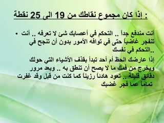 إذا كان مجموع نقاطك من  19  الى  25  نقطة   :   أنت مندفع جداً  ..  التحكم في أعصابك شئ لا تعرفه  ..  أنت تنفجر غاضباً حتى في توافه الأمور بدون أن تنجح في التحكم في نفسك  .. إذا عارضك الحظ أم أحد تبدأ بقذف الأشياء التي حولك ويخرج من فمك ما لا يصح أن تنطق به  ..  وبعد مرور دقائق قليلة  ..  تعود هادئاً رزيناً كما كنت من قبل وقد غفرت تماماً عما فجر غضبك   