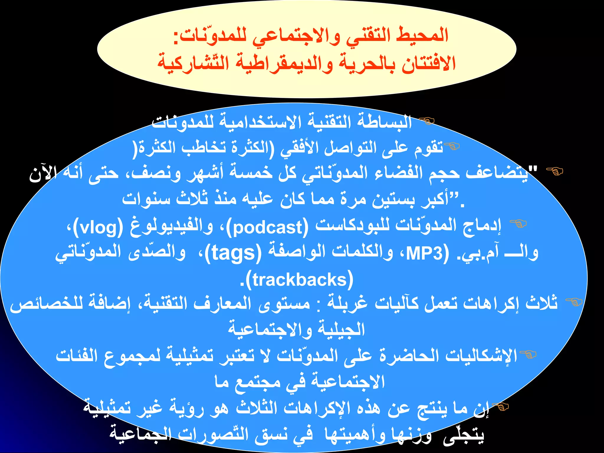 المحيط التقني والاجتماعي للمدوّنات :  الافتتان بالحرية والديمقراطية التّشاركية البساطة التقنية الاستخدامية  للمدونات تقوم على التواصل الأفقي   ( الكثرة تخاطب الكثرة (   " يتضاعف حجم الفضاء المدوّناتي كل خمسة أشهر ونصف، حتى أنه الآن  أكبر بستين مرة مما كان عليه   منذ ثلاث سنوات .“ إدماج المدوّنات للبودكاست  ( podcast ) ، والفيديولوغ  ( vlog ) ،  والـــ آم . بي .  ( MP3 ، والكلمات الواصفة  ( tags ) ،   والصّدى المدوّناتي  ( trackbacks ).   ثلاث إكراهات تعمل كآليات غربلة   :  مستوى المعارف التقنية، إضافة للخصائص  الجيلية   والاجتماعية   الإشكاليات  الحاضرة على المدوّنات لا تعتبر تمثيلية لمجموع الفئات  الاجتماعية في مجتمع ما   إن ما ينتج عن هذه الإكراهات الثلاث   هو رؤية غير تمثيلية  يتجلّى  وزنها وأهميتها  ف ي نسق التّصورات الجماعية   