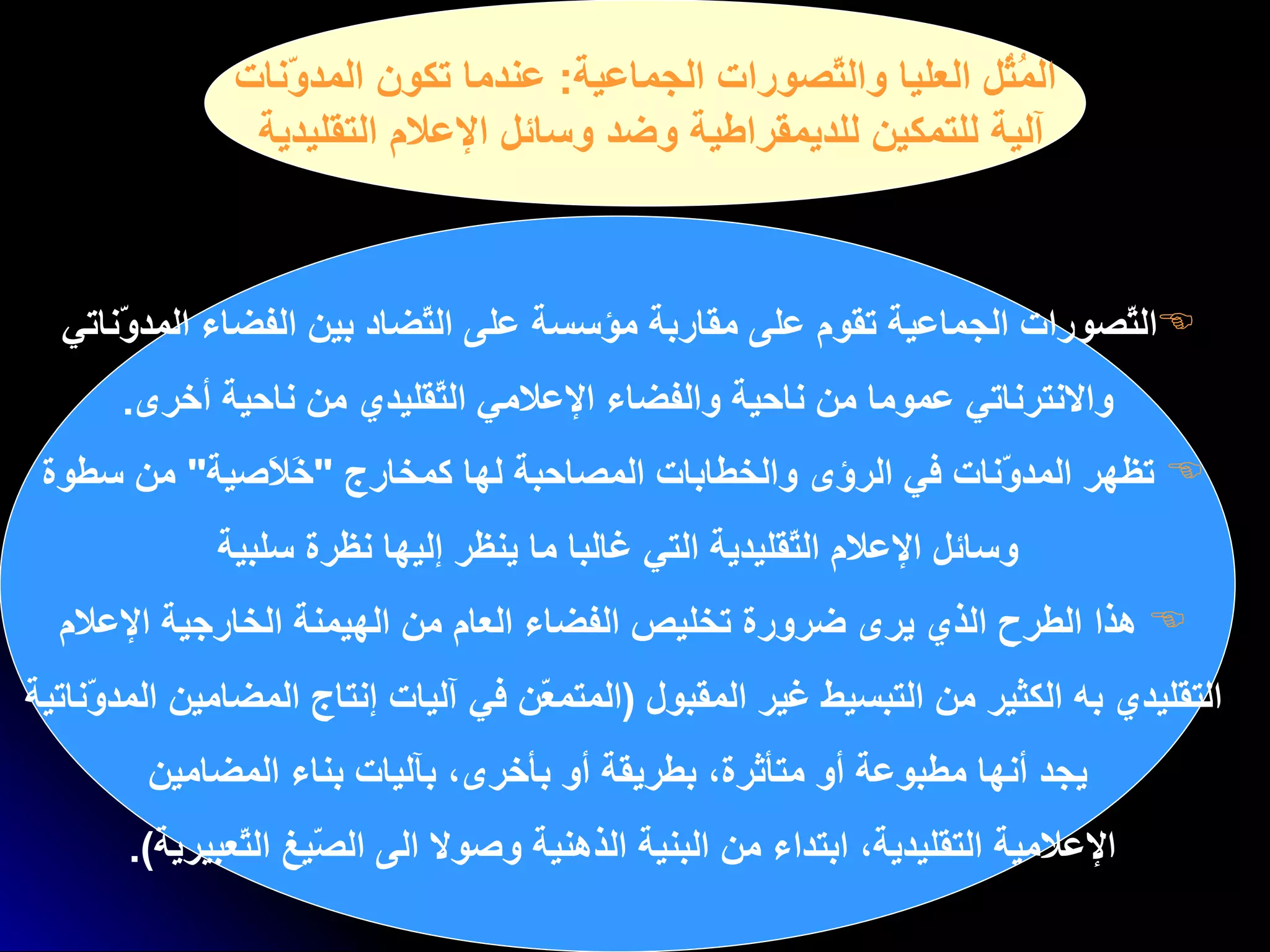 المُثُل العليا والتّصورات الجماعية :  عندما تكون المدوّنات آلية للتمكين للديمقراطية وضد وسائل الإعلام التقليدية التّصورات الجماعية تقوم على مقاربة مؤسسة   على التّضاد بين الفضاء   المدوّناتي  والانترناتي عموما من ناحية والفضاء الإعلامي التّقليدي من ناحية أخرى . تظهر  ا لمدوّنات في الرؤى والخطابات المصاحبة لها كمخارج  " خَلاَصية "  من سطوة  وسائل الإعلام التّقليدية التي غالبا ما ينظر إليها نظرة سلبية هذا الطرح الذي يرى ضرورة تخليص الفضاء العام من الهيمنة الخارجية الإعلام  التقليدي به الكثير من التبسيط غير المقبول   ( المتمعّن في آليات إنتاج المضامين المدوّناتية  يجد أنها مطبوعة أو متأثرة، بطريقة أو بأخرى، بآليات بناء المضامين الإعلامية التقليدية، ابتداء من البنية الذهنية وصولا الى الصّيغ التّعبيرية ).   