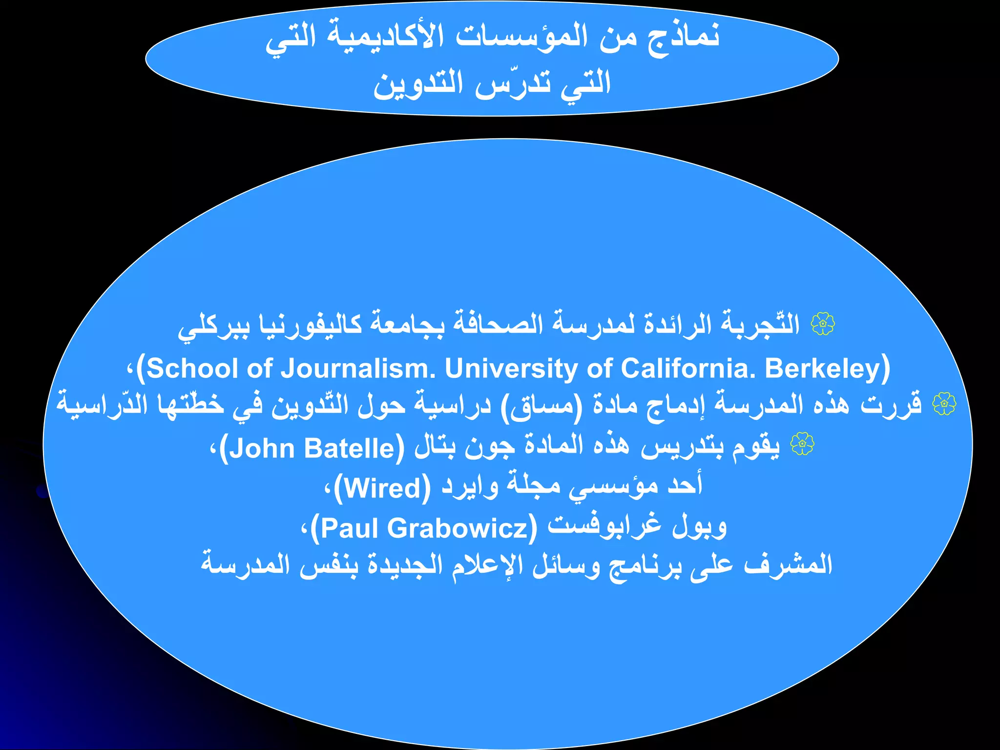 نماذج من المؤسسات الأكاديمية التي التي تدرّس التدوين التّجربة الرائدة لمدرسة الصحافة بجامعة كاليفورنيا ببركلي ( School of Journalism. University of California. Berkeley ) ،   قررت  هذه المدرسة  إدماج مادة  ( مساق )  دراسية حول التّدوين في خطّتها الدّراسية يقوم بتدريس هذه المادة  جون بتال  ( John Batelle ) ،  أحد   مؤسسي مجلة وايرد  ( Wired ) ،  وبول غرابوفست  ( Paul Grabowicz ) ،  المشرف على برنامج وسائل الإعلام الجديدة بنفس المدرسة   