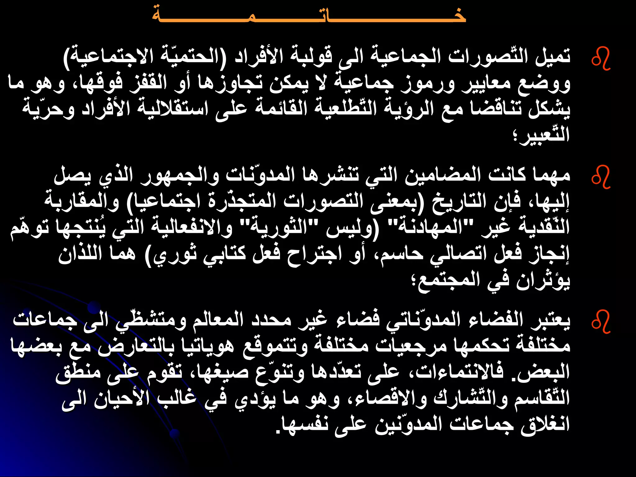 خـــــــــــــــــــــــــاتـــــــــــــمـــــــــــــــــة تميل التّصورات الجماعية الى قولبة الأفراد  ( الحتميّة الاجتماعية )  ووضع معايير ورموز جماعية لا يمكن تجاوزها أو القفز فوقها، وهو ما يشكل تناقضا مع الرؤية التّطلعية القائمة على استقلالية الأفراد وحرّية التّعبير؛ مهما كانت المضامين التي تنشرها المدوّنات والجمهور الذي يصل إليها، فإن التاريخ  ( بمعنى التصورات المتجذّرة اجتماعيا )  والمقاربة النّقدية غير  " المهادنة " ( وليس  " الثورية "  والانفعالية التي يُنتجها توهّم إنجاز فعل اتصالي حاسم، أو اجتراح فعل كتابي ثوري )  هما اللذان يؤثران في المجتمع؛ يعتبر الفضاء المدوّناتي فضاء غير محدد المعالم  و متشظّي الى جماعات مختلفة تحكمها مرجعيات مختلفة وتتموقع هوياتيا بالتعارض مع بعضها البعض .  فالانتماءات، على تعدّدها وتنوّع صيغها، تقوم على منطق التّقاسم والتّشارك والاقصاء، وهو ما يؤدي في غالب الأحيان الى انغلاق جماعات المدوّنين على نفسها . 