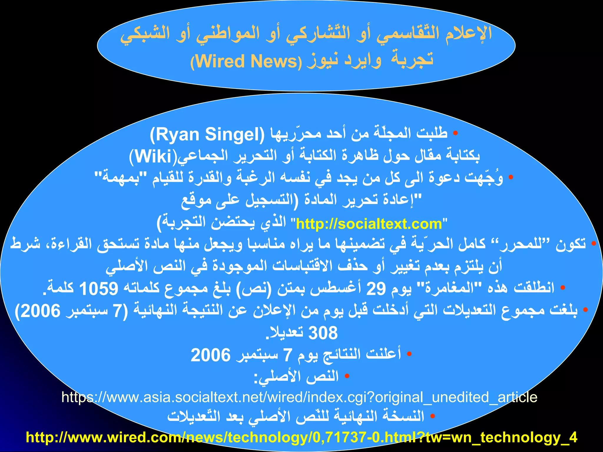 ا لإعلام   التّقاسمي أو التّشاركي أو المواطني  أو الشبكي تجربة  وايرد نيوز   ( Wired News )   طلبت المجلّة من أحد  محرّريها  ( Ryan Singel )  بكتابة مقال حول ظاهرة   الكتابة أو التحرير   الجماعي ( Wiki )  وُجّهت دعوة الى كل من يجد في نفسه الرغبة والقدرة للقيام  " بمهمة "  " إعادة تحرير المادة   ( التسجيل   على موقع " http://socialtext.com "   الذي يحتضن التجربة )   تكون  ”للمحرر“  كامل الحر ّ ية في تضمينها ما يراه مناسبا ويجعل منها مادة تستحق القراءة، شرط  أن يلتزم   بعدم تغيير   أو حذف   الاقتباسات   الموجودة في النص الأصلي   انطلقت هذه  " المغامرة "  يوم  29  أغسطس بمتن  ( نص )  بلغ مجموع كلماته  1059  كلمة .   بلغت مجموع التعديلات التي أدخلت قبل يوم من الإعلان عن النتيجة النهائية  (7  سبتمبر  2006) 308  تعديلا .   أعلنت النتائج يوم  7  سبتمبر  2006 النص الأصلي : https://www.asia.socialtext.net/wired/index.cgi?original_unedited_article النسخة النهائية للنّص الأصلي بعد التّعديلات http://www.wired.com/news/technology/0,71737-0.html?tw=wn_technology_4 
