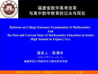 报告人：陈清华 [email_address] 福建师范大学数学与计算机科学学院   Reforms on College Entrance Examination of Mathematics  And the Past and Current State of Mathematics Education in Senior High Schools in Fujian ,China 