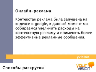 Способы раскрутки Онлайн-реклама Контекстая реклама была запущена на яндексе и  google , в данный момент мы собираемся увеличить расходы на контекстную рекламу и применять более эффективные рекламные сообщения.  yvision.kz 