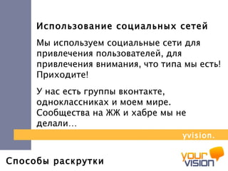 Способы раскрутки Использование социальных сетей Мы используем социальные сети для привлечения пользователей, для привлечения внимания, что типа мы есть!  Приходите! У нас есть группы вконтакте, одноклассниках и моем мире.  Сообщества на ЖЖ и хабре мы не делали… yvision.kz 