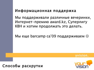 Способы раскрутки Информационная поддержка Мы поддерживали различные вечеринки, Интернет-премию  award . kz , Суперлигу КВН и хотим продолжать это делать. Мы еще  barcamp ca’09  поддерживаем     yvision.kz 