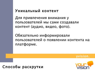 Способы раскрутки Уникальный контент Для привлечения внимания у пользователей мы сами создавали контент (аудио, видео, фото).  Обязательно информировали пользователей о появлении контента на платформе. yvision.kz 