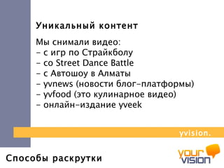 Способы раскрутки Уникальный контент Мы снимали видео:  - с игр по Страйкболу  - со  Street Dance Battle   - с Автошоу в Алматы  -  yvnews  (новости блог-платформы) -  yvfood  (это кулинарное видео)  - онлайн-издание  yveek yvision.kz 